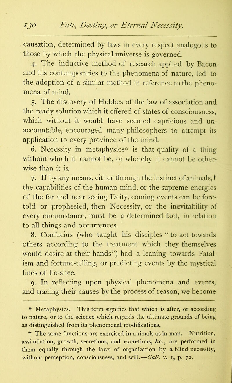 causation, determined by laws in every respect analogous to those by which the physical universe is governed. 4. The inductive method of research applied by Bacon and his contemporaries to the phenomena of nature, led to the adoption of a similar method in reference to the pheno- mena of mind. 5. The discovery of Hobbes of the law of association and the ready solution which it offered of states of consciousness, which without it would have seemed capricious and un- accountable, encouraged many philosophers to attempt its application to every province of the mind. 6. Necessity in metaphysics* is that quality of a thing without which it cannot be, or whereby it cannot be other- wise than it is. 7. If by any means, either through the instinct of animals, t the capabilities of the human mind, or the supreme energies of the far and near seeing Deity, coming events can be fore- told or prophesied, then Necessity, or the inevitability of every circumstance, must be a determined fact, in relation to all things and occurrences. 8. Confucius (who taught his disciples “ to act towards others according to the treatment which they themselves would desire at their hands”) had a leaning towards Fatal- ism and fortune-telling, or predicting events by the mystical lines of Fo-shee. 9. In reflecting upon physical phenomena and events, and tracing their causes by the process of reason, we become * Metaphysics. This term signifies that which is after, or according to nature, or to the science which regards the ultimate grounds of being as distinguished from its phenomenal modifications. t The same functions are exercised in animals as in man. Nutrition, assimilation, growth, secretions, and excretions, &c., are performed in them equally through the laws of organization by a blind necessity, without perception, consciousness, and will.—Gall. v. I, p. 72.