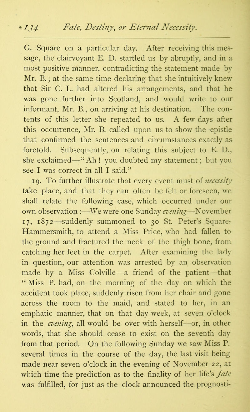 G. Square on a particular day. After receiving this mes- sage, the clairvoyant E. D. startled us by abruptly, and in a most positive manner, contradicting the statement made by Mr. B.; at the same time declaring that she intuitively knew that Sir C. L. had altered his arrangements, and that he was gone further into Scotland, and would write to our informant, Mr. B., on arriving at his destination. The con- tents of this letter she repeated to us. A few days after this occurrence, Mr. B. called upon us to show the epistle that confirmed the sentences and circumstances exactly as foretold. Subsequently, on relating this subject to E. D., she exclaimed—“ Ah ! you doubted my statement; but you see I was correct in all I said.” 19. To further illustrate that every event must of necessity take place, and that they can often be felt or foreseen, we shall relate the following case, which occurred under our own observation :—We were one Sunday evening—November 17, 1872—suddenly summoned to 30 St. Peter’s Square? Hammersmith, to attend a Miss Price, who had fallen to the ground and fractured the neck of the thigh bone, from catching her feet in the carpet. After examining the lady in question, our attention was arrested by an observation made by a Miss Colville—a friend of the patient—that “ Miss P. had, on the morning of the day on which the accident took place, suddenly risen from her chair and gone across the room to the maid, and stated to her, in an emphatic manner, that on that day week, at seven o’clock in the evening., all would be over with herself—or, in other words, that she should cease to exist on the seventh day from that period. On the following Sunday we saw Miss P. several times in the course of the day, the last visit being made near seven o’clock in the evening of November 22, at which time the prediction as to the finality of her life’s fate was fulfilled, for just as the clock announced the prognosti-