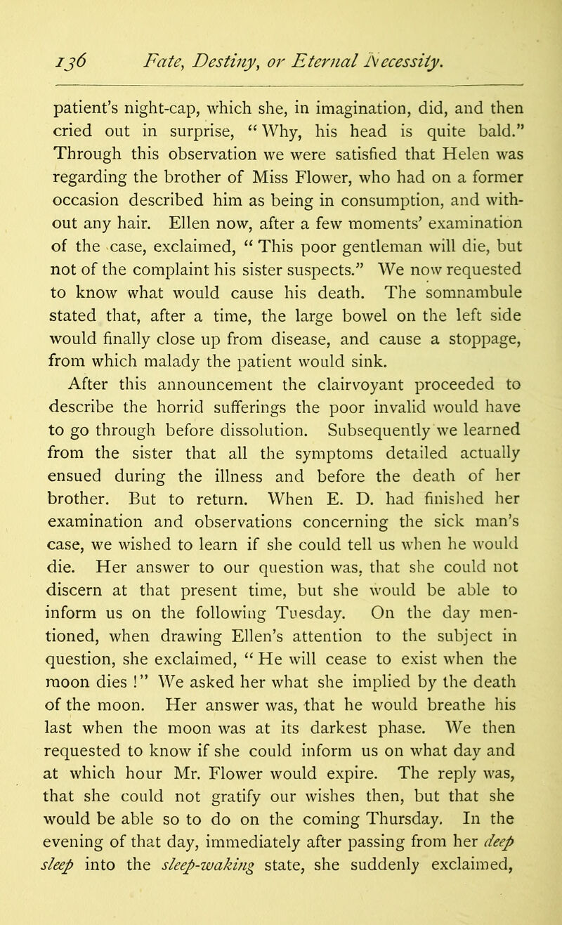 patient’s night-cap, which she, in imagination, did, and then cried out in surprise, “ Why, his head is quite bald.” Through this observation we were satisfied that Helen was regarding the brother of Miss Flower, who had on a former occasion described him as being in consumption, and with- out any hair. Ellen now, after a few moments’ examination of the case, exclaimed, “ This poor gentleman will die, but not of the complaint his sister suspects.” We now requested to know what would cause his death. The somnambule stated that, after a time, the large bowel on the left side would finally close up from disease, and cause a stoppage, from which malady the patient would sink. After this announcement the clairvoyant proceeded to describe the horrid sufferings the poor invalid would have to go through before dissolution. Subsequently we learned from the sister that all the symptoms detailed actually ensued during the illness and before the death of her brother. But to return. When E. D. had finished her examination and observations concerning the sick man’s case, we wished to learn if she could tell us when he would die. Her answer to our question was, that she could not discern at that present time, but she would be able to inform us on the following Tuesday. On the day men- tioned, when drawing Ellen’s attention to the subject in question, she exclaimed, “ He will cease to exist when the moon dies !” We asked her what she implied by the death of the moon. Her answer was, that he would breathe his last when the moon was at its darkest phase. We then requested to know if she could inform us on what day and at which hour Mr. Flower would expire. The reply was, that she could not gratify our wishes then, but that she would be able so to do on the coming Thursday. In the evening of that day, immediately after passing from her deep sleep into the sleep-waking state, she suddenly exclaimed,