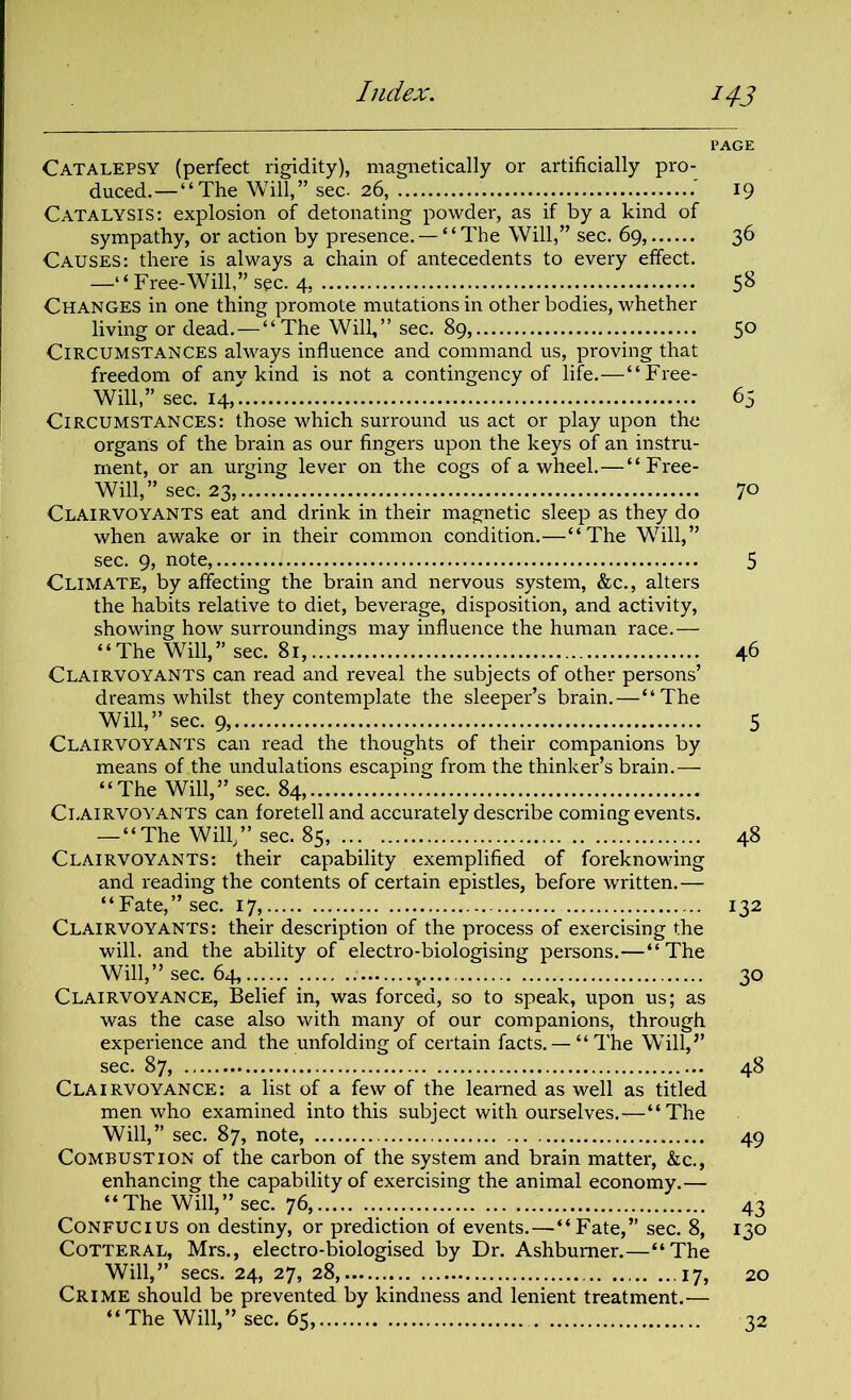 PAGE Catalepsy (perfect rigidity), magnetically or artificially pro- duced.— “The Will,” sec- 26, 19 Catalysis: explosion of detonating powder, as if by a kind of sympathy, or action by presence. — “ The Will,” sec. 69, 36 Causes: there is always a chain of antecedents to every effect. —“Free-Will,” sec. 4, 5^ Changes in one thing promote mutations in other bodies, whether living or dead. — “The Will,” sec. 89, 5° Circumstances always influence and command us, proving that freedom of anv kind is not a contingency of life.—“Free- Will,” sec. 14, 65 Circumstances: those which surround us act or play upon the organs of the brain as our fingers upon the keys of an instru- ment, or an urging lever on the cogs of a wheel.—“Free- Will,” sec. 23, 70 Clairvoyants eat and drink in their magnetic sleep as they do when awake or in their common condition.—“The Will,” sec. 9, note, 5 Climate, by affecting the brain and nervous system, &c., alters the habits relative to diet, beverage, disposition, and activity, showing how surroundings may influence the human race.— “The Will,” sec. 81, 46 Clairvoyants can read and reveal the subjects of other persons’ dreams whilst they contemplate the sleeper’s brain.—“The Will,” sec. 9, 5 Clairvoyants can read the thoughts of their companions by means of the undulations escaping from the thinker’s brain.— “The Will,” sec. 84, Clairvoyants can foretell and accurately describe coming events. —“The Will/’sec. 85, 48 Clairvoyants: their capability exemplified of foreknowing and reading the contents of certain epistles, before written.— “Fate,” sec. 17, 132 Clairvoyants: their description of the process of exercising the will, and the ability of electro-biologising persons.—“The Will,” sec. 64, . v 30 Clairvoyance, Belief in, was forced, so to speak, upon us; as was the case also with many of our companions, through experience and the unfolding of certain facts. — “The Will,’’ sec. 87, 48 Clairvoyance: a list of a few of the learned as well as titled men who examined into this subject with ourselves.—“ The Will,” sec. 87, note, 49 Combustion of the carbon of the system and brain matter, &c., enhancing the capability of exercising the animal economy.— “The Will,” sec. 76, 43 Confucius on destiny, or prediction of events.—“ Fate,” sec. 8, 130 Cotteral, Mrs., electro-biologised by Dr. Ashbumer.—“The Will,” secs. 24, 27, 28, 17, 20 Crime should be prevented by kindness and lenient treatment.— “The Will,” sec. 65, 32