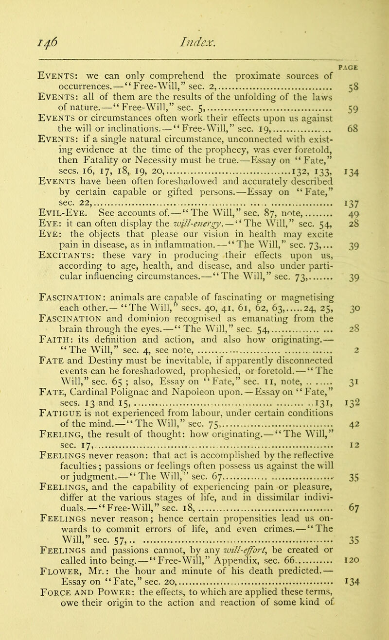 Events: we can only comprehend the proximate sources of occurrences.—“Free-Will,” sec. 2, Events: all of them are the results of the unfolding of the laws of nature.—“Free-Will,” sec. 5, Events or circumstances often work their effects upon us against the will or inclinations.—“Free-Will,” sec. 19, Events: if a single natural circumstance, unconnected with exist- ing evidence at the time of the prophecy, was ever foretold, then Fatality or Necessity must be true.—Essay on “ Fate,” secs. 16, 17, 18, 19, 20, 132, 133, Events have been often foreshadowed and accurately described by certain capable or gifted persons.—Essay on “Fate,” sec. 22, Evil-Eye. See accounts of. — “The Will,” sec. 87, note, Eye: it can often display the will-energy. — “The Will,” sec. 54, Eye: the objects that please our vision in health may excite pain in disease, as in inflammation.—“The Will,” sec. 73,... Excitants: these vary in producing their effects upon us, according to age, health, and disease, and also under parti- cular influencing circumstances.—“The Will,” sec. 73, Fascination : animals are capable of fascinating or magnetising each other.— “The Will,” secs. 40, 41, 61, 62, 63, 24, 25, Fascination and dominion recognised as emanating from the brain through the eyes.—“ The Will,” sec. 54, Faith: its definition and action, and also how originating.— “The Will,” sec. 4, see note, Fate and Destiny must be inevitable, if apparently disconnected events can be foreshadowed, prophesied, or foretold. — “The Will,” sec. 65 ; also, Essay on “Fate,” sec. 11, note, Fate, Cardinal Polignac and Napoleon upon. — Essay on “Fate,” secs. 13 and 15, 131, Fatigue is not experienced from labour, under certain conditions of the mind.—“The Will,” sec. 75, Feeling, the result of thought: how originating.— “The Will,” sec. 17, Feelings never reason: that act is accomplished by the reflective faculties; passions or feelings often possess us against the will or judgment.—“The Will,” sec. 67 Feelings, and the capability of experiencing pain or pleasure, differ at the various stages of life, and in dissimilar indivi- duals.— “ Free-Will,” sec. 18, Feelings never reason; hence certain propensities lead us on- wards to commit errors of life, and even crimes.—“The Will,” sec. Feelings and passions cannot, by any will-effoi't, be created or called into being.—“Free-Will,” Appendix, sec. 66 Flower, Mr.: the hour and minute of his death predicted.— Essay on “Fate,” sec. 20, Force and Power: the effects, to which are applied these terms, owe their origin to the action and reaction of some kind of PAGE 58 59 68 134 137 49 28 39 39 30 28 2 31 132 42 12 35 67 35 120 i34