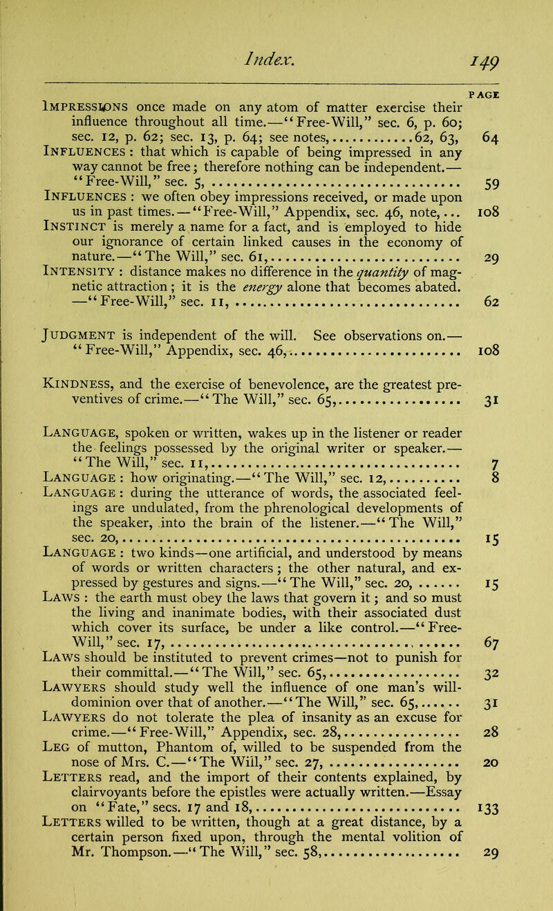 14-9 PAGE Impressions once made on any atom of matter exercise their influence throughout all time.—“Free-Will,” sec. 6, p. 60; sec. 12, p. 62; sec. 13, p. 64; see notes, 62, 63, 64 Influences : that which is capable of being impressed in any way cannot be free; therefore nothing can be independent.— “Free-Will,” sec. 5, 59 Influences : we often obey impressions received, or made upon us in past times. — “Free-Will,” Appendix, sec. 46, note,... 108 Instinct is merely a name for a fact, and is employed to hide our ignorance of certain linked causes in the economy of nature.—“The Will,” sec. 61, 29 Intensity : distance makes no difference in the quantity of mag- netic attraction; it is the energy alone that becomes abated. —“ Free-WTill,” sec. 11, 62 Judgment is independent of the will. See observations on.— “Free-Will,” Appendix, sec. 46,. 108 Kindness, and the exercise of benevolence, are the greatest pre- ventives of crime.—“ The Will,” sec. 65, 31 Language, spoken or written, wakes up in the listener or reader the feelings possessed by the original writer or speaker. — “The Will,” sec. 11, 7 Language : how originating.—“The Will,” sec. 12, 8 Language : during the utterance of words, the. associated feel- ings are undulated, from the phrenological developments of the speaker, into the brain of the listener.—“ The Will,” sec. 20, 15 Language : two kinds—one artificial, and understood by means of words or written characters; the other natural, and ex- pressed by gestures and signs.—“The Will,” sec. 20, 15 Laws : the earth must obey the laws that govern it; and so must the living and inanimate bodies, with their associated dust which cover its surface, be under a like control.—“Free- Will,” sec. 17, 67 Laws should be instituted to prevent crimes—not to punish for their committal.—“The Will,” sec. 65, 32 Lawyers should study well the influence of one man’s will- dominion over that of another.—“The Will,” sec. 65, 31 Lawyers do not tolerate the plea of insanity as an excuse for crime.—“Free-Will,” Appendix, sec. 28, 28 Leg of mutton, Phantom of, willed to be suspended from the nose of Mrs. C.—“The Will,” sec. 27, 20 Letters read, and the import of their contents explained, by clairvoyants before the epistles were actually written.—Essay on “Fate,” secs. 17 and 18, 133 Letters willed to be written, though at a great distance, by a certain person fixed upon, through the mental volition of Mr. Thompson.—“The Will,” sec. 58, 29