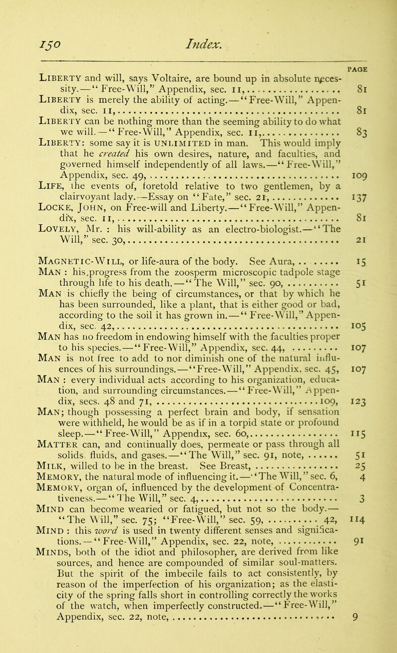 PAGE Liberty and will, says Voltaire, are bound up in absolute neces- sity.—“ Free-Will,” Appendix, sec. ii, 8i Liberty is merely the ability of acting.—“Free-Will,” Appen- dix, sec. ii, 8l Liberty can be nothing more than the seeming ability to do what we will. — “Free-Will,” Appendix, sec. ii, 83 Liberty: some say it is unlimited in man. This would imply that he created his own desires, nature, and faculties, and governed himself independently of all laws.—“Free-Will,” Appendix, sec. 49, 109 Life, the events of, foretold relative to two gentlemen, by a clairvoyant lady.—Essay on “Fate,” sec. 21, 137 Locke, John, on Free-will and Liberty. — “Free-Will,” Appen- dix, sec. 11, 81 Lovely, Mr. : his will-ability as an electro-biologist.—“The Will,” sec. 30, 21 Magnetic-Will, or life-aura of the body. See Aura, 15 Man : his.progress from the zoosperm microscopic tadpole stage through life to his death. — “ The Will,” sec. 90, 51 Man is chiefly the being of circumstances, or that by which he has been surrounded, like a plant, that is either good or bad, according to the soil it has grown in.—“ Free-Will,” Appen- dix, sec. 42, 105 Man has no freedom in endowing himself with the faculties proper to his species. — “ Free-Will,” Appendix, sec. 44, 107 Man is not free to add to nor diminish one of the natural influ- ences of his surroundings.—“Free-Will,” Appendix, sec. 45, 107 Man : every individual acts according to his organization, educa- tion, and surrounding circumstances.—“Free-Will,” .Appen- dix, secs. 48 and 71, 109, 123 Man; though possessing a perfect brain and body, if sensation were withheld, he would be as if in a torpid state or profound sleep. — “Free-Will,” Appendix, sec. 60, 115 Matter can, and continually does, permeate or pass through all solids fluids, and gases. — “The Will,” sec. 91, note, 51 Milk, willed to be in the breast. See Breast, 25 Memory, the natural mode of influencing it.—“The Will,” sec. 6, 4 Memory, organ of, influenced by the development of Concentra- tiveness.—“ The Will,” sec. 4, 3 Mind can become wearied or fatigued, but not so the body.— “The Will,” sec. 75; “Free-Will,” sec. 59, 42, 114 Mind : this woi-d is used in twenty different senses and significa- tions.— “Free-Will,” Appendix, sec. 22, note, 91 Minds, both of the idiot and philosopher, are derived from like sources, and hence are compounded of similar soul-matters. But the spirit of the imbecile fails to act consistently, by reason of the imperfection of his organization; as the elasti- city of the spring falls short in controlling correctly the works of the watch, when imperfectly constructed.—“Free-Will,” Appendix, sec. 22, note, 9