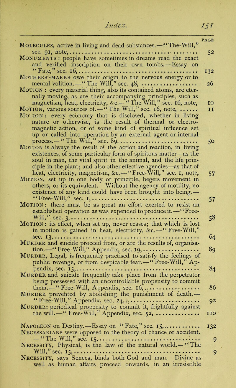 *5* PAGE Molecules, active in living and dead substances.—“The-Will,” sec. 91, note, 52 Monuments : people have sometimes in dreams read the exact and verified inscription on their own tombs.—Essay on “Fate,” sec. 16, 132 Mothers’-MARKS owe their origin to the nervous energy or to mental volition.—“The Will,” sec. 48, 26 Motion : every material thing, also its contained atoms, are eter- nally moving, as are their accompanying principles, such as magnetism, heat, electricity, &c.~ “The Will,” sec. 16, note, 10 Motion, various sources of.—“The Will,” sec. 16, note, 11 Motion : every economy that is disclosed, whether in living nature or otherwise, is the result of thermal or electro- magnetic action, or of some kind of spiritual influence set up or called into operation by an external agent or internal process.—“The Will,” s^c. 89, 50 Motion is always the result of the action and reaction, in living existences, of some particular form of spiritous matter—as the soul in man, the vital spirit in the animal, and the life prin- ciple in the plant; and also other effective agencies—as that of heat, electricity, magnetism, &c.—“Free-Will,” sec. 1, note, 57 Motion, set up in one body or principle, begets movement in others, or its equivalent. Without the agency of motility, no existence of any kind could have been brought into being.— “Free-Will,” sec. 1, 57 Motion : there must be as great an effort exerted to resist an established operation as was expended to produce it.—“Free- Will,” sec. 3, 58 Motion : its effect, when set up, never ceases; that which is. lost in motion is gained in heat, electricity, &c. — “Free-Will,” sec. 13, 64 Murder and suicide proceed from, or are the results of, organisa- tion.—“Free-Will,” Appendix, sec. 19, 89 Murder, Legal, is frequently practised to satisfy the feelings of public revenge, or from despicable fear.—“Free-Will,” Ap- pendix, sec. 15, 84 Murder and suicide frequently take place from the perpetrator being possessed with an uncontrollable propensity to commit them.—“Free-Will, Appendix, sec. 16, 86 Murder prevented by abolishing the punishment of death.— “Free-Will,” Appendix, sec. 24, 92 Murder: periodical propensity to commit it, frightfully against the will.—“ Free-Will,” Appendix, sec. 52, no Napoleon on Destiny.—Essay on “Fate,” sec. 15, 132 Necessarians were opposed to the theory of chance or accident. — “The Will,” sec. 15, 9 Necessity, Physical, is the law of the natural world.— “The Will,” sec. 15, 9 Necessity, says Seneca, binds both God and man. Divine as well as human affairs proceed onwards, in an irresistible