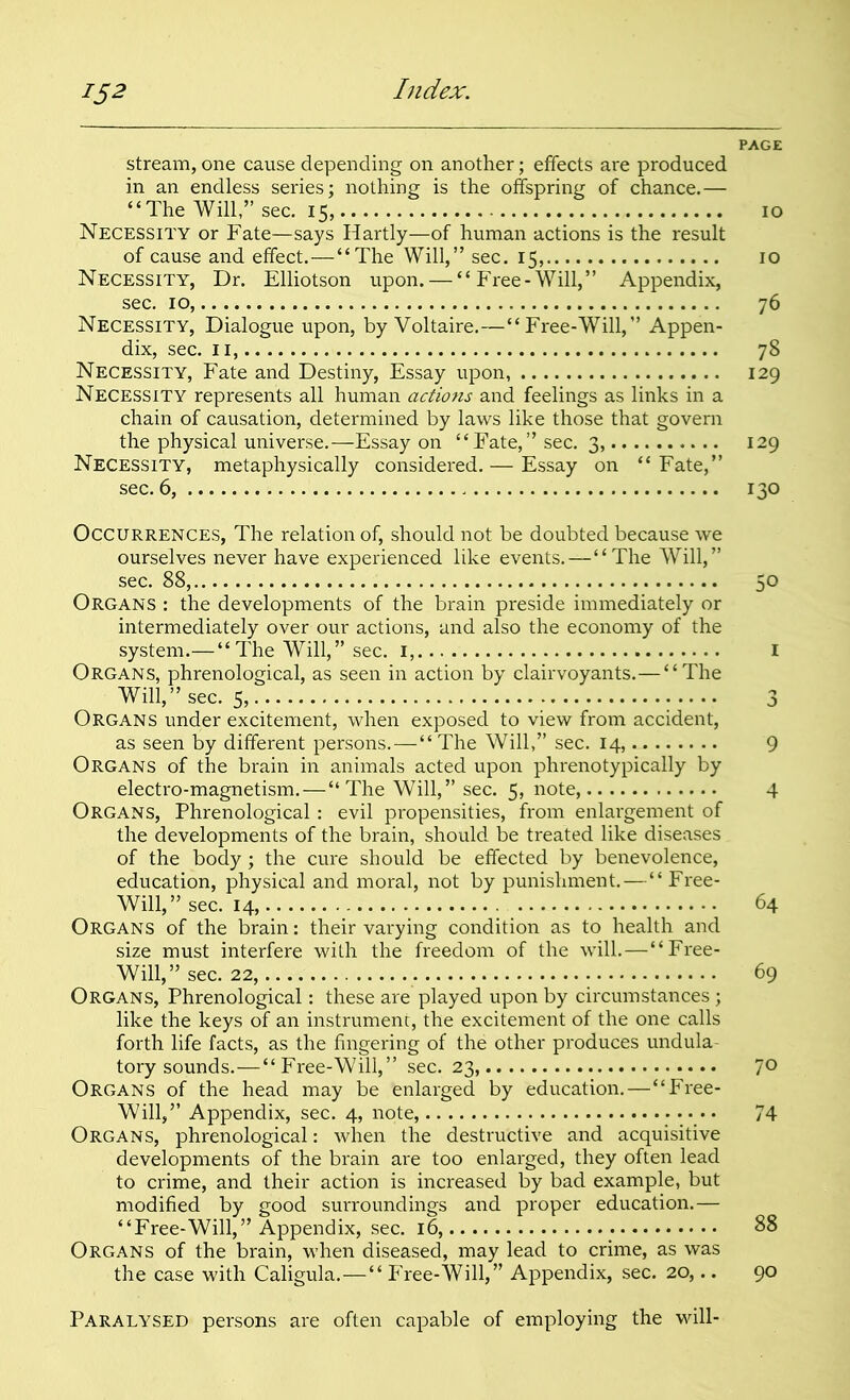 PAGE stream, one cause depending on another; effects are produced in an endless series; nothing is the offspring of chance.— “The Will,” sec. 15, 10 Necessity or Fate—says Hartly—of human actions is the result of cause and effect.—“The Will,” sec. 15, 10 Necessity, Dr. Elliotson upon. — “Free-Will,” Appendix, sec. 10, 76 Necessity, Dialogue upon, by Voltaire.—“Free-Will,” Appen- dix, sec. 11, 78 Necessity, Fate and Destiny, Essay upon, 129 Necessity represents all human actions and feelings as links in a chain of causation, determined by laws like those that govern the physical universe.—Essay on “ Fate, ” sec. 3, 129 Necessity, metaphysically considered. — Essay on “Fate,” sec. 6, 130 Occurrences, The relation of, should not be doubted because we ourselves never have experienced like events. —“The Will,” sec. 88, 50 Organs : the developments of the brain preside immediately or intermediately over our actions, and also the economy of the system.— “ The Will,” sec. 1, I Organs, phrenological, as seen in action by clairvoyants.— “The Will,” sec. 5, 3 Organs under excitement, when exposed to view from accident, as seen by different persons.—“The Will,” sec. 14, 9 Organs of the brain in animals acted upon phrenotypically by electro-magnetism.—“The Will,” sec. 5, note 4 Organs, Phrenological: evil propensities, from enlargement of the developments of the brain, should be treated like diseases of the body; the cure should be effected by benevolence, education, physical and moral, not by punishment.—“Free- Will,” sec. 14, 64 Organs of the brain: their varying condition as to health and size must interfere with the freedom of the will.—“Free- Will,” sec. 22, 69 Organs, Phrenological: these are played upon by circumstances ; like the keys of an instrument, the excitement of the one calls forth life facts, as the fingering of the other produces undula- tory sounds.—“Free-Will,” sec. 23, 7° Organs of the head may be enlarged by education.—“Free- Will,” Appendix, sec. 4, note 74 Organs, phrenological: when the destructive and acquisitive developments of the brain are too enlarged, they often lead to crime, and their action is increased by bad example, but modified by good surroundings and proper education.— “Free-Will,” Appendix, sec. 16, 88 Organs of the brain, when diseased, may lead to crime, as was the case with Caligula.—“ Free-Will,” Appendix, sec. 20,.. 90 Paralysed persons are often capable of employing the will-