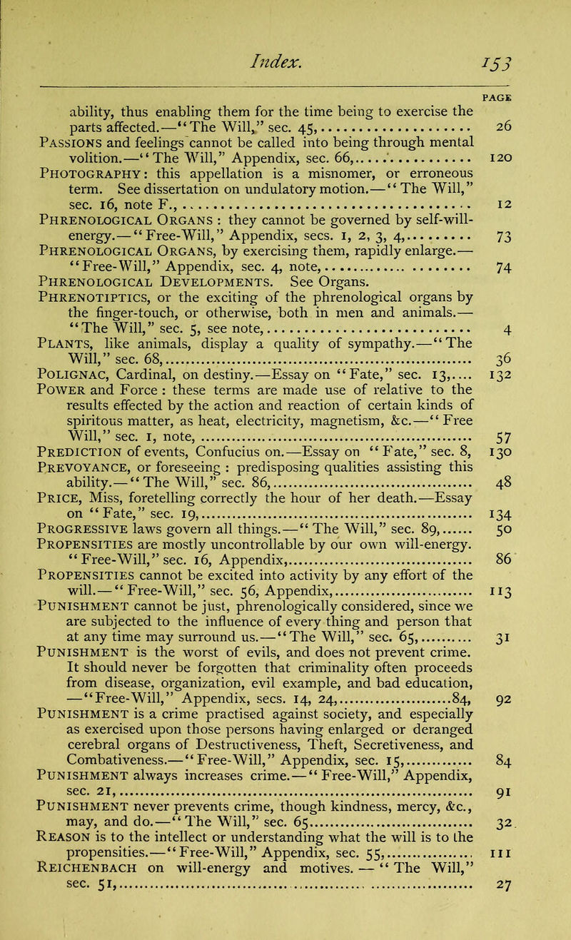 Index. iS3 PAGE ability, thus enabling them for the time being to exercise the parts affected.—“The Willv” sec. 45, 26 Passions and feelings cannot be called into being through mental volition.—“The Will,” Appendix, sec. 66, ' 120 Photography: this appellation is a misnomer, or erroneous term. See dissertation on undulatory motion.—“ The Will,” sec. 16, note F., 12 Phrenological Organs : they cannot be governed by self-will- energy.— “Free-Will,” Appendix, secs. 1, 2, 3, 4, 73 Phrenological Organs, by exercising them, rapidly enlarge.— “Free-Will,” Appendix, sec. 4, note, 74 Phrenological Developments. See Organs. Phrenotiptics, or the exciting of the phrenological organs by the finger-touch, or otherwise, both in men and animals.— “The Will,” sec. 5, see note, 4 Plants, like animals, display a quality of sympathy.—“The Will,” sec. 68, 36 Polignac, Cardinal, on destiny.—Essay on “Fate,” sec. 13,.... 132 Power and Force : these terms are made use of relative to the results effected by the action and reaction of certain kinds of spiritous matter, as heat, electricity, magnetism, &c.—“Free Will,” sec. 1, note, 57 Prediction of events, Confucius on.—Essay on “ Fate,” sec. 8, 130 Prevoyance, or foreseeing : predisposing qualities assisting this ability.— “The Will,” sec. 86, 48 Price, Miss, foretelling correctly the hour of her death.—Essay on “Fate,” sec. 19, 134 Progressive laws govern all things.—“ The Will,” sec. 89, 50 Propensities are mostly uncontrollable by our own will-energy. “ Free-Will,” sec. 16, Appendix, 86 Propensities cannot be excited into activity by any effort of the will.—“ Free-Will,” sec. 56, Appendix, 113 Punishment cannot be just, phrenologically considered, since we are subjected to the influence of every thing and person that at any time may surround us.—“The Will,” sec. 65, 31 Punishment is the worst of evils, and does not prevent crime. It should never be forgotten that criminality often proceeds from disease, organization, evil example, and bad education, —“Free-Will,” Appendix, secs. 14, 24, 84, 92 Punishment is a crime practised against society, and especially as exercised upon those persons having enlarged or deranged cerebral organs of Destructiveness, Theft, Secretiveness, and Combativeness.— “Free-Will,” Appendix, sec. 15, 84 Punishment always increases crime. — “ Free-Will,” Appendix, sec. 21, 91 Punishment never prevents crime, though kindness, mercy, &c., may, and do.—“The Will,” sec. 65 32 Reason is to the intellect or understanding what the will is to the Reichenbach on will-energy and motives. — “ The Will,” sec. 51, 27