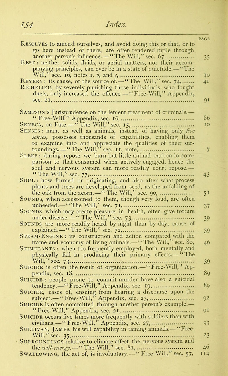 PAGE Resolves to amend ourselves, and avoid doing this or that, or to go here instead of there, are often rendered futile through another person’s influence.—“The Will,” sec. 67 35 Rest : neither solids, fluids, or aerial matters, nor their accom- panying principles, can ever be in a state of quietude.—“The Will,” sec. 16, notes a, b, and c, 10 Revery : its cause, or the source of.—“ The Will,” sec. 74, 41 Richelieu, by severely punishing those individuals who fought duels, only increased the offence.—“Free-Will,” Appendix, sec. 21, 91 Sampson’s Jurisprudence on the lenient treatment of criminals.— “ Free-Will,” Appendix, sec. 16, 86 Seneca, on Fate.—“The Will,” sec. 15, 10 Senses : man, as well as animals, instead of having only five senses, possesses thousands of capabilities, enabling them to examine into and appreciate the qualities of their sur- roundings.— “The Will,” sec. 11, note, 7 Sleep : during repose we burn but little animal carbon in com- parison to that consumed when actively engaged, hence the soul and nervous system can more readily court repose.— “ The Will,” sec. 77, 43 Soul : how formed or originating, and also after what process plants and trees are developed from seed, as the unfolding of the oak from the acorn.—“ The Will,” sec. 90, 51 Sounds, when accustomed to them, though very loud, are often unheeded.—“The Will,” sec. 71, 37 Sounds which may create pleasure in health, often give torture under disease. — “ The Will,” sec. 73, 39 Sounds are more readily heard by night than by day, cause of explained.—“ The Will,” sec. 72, 39 Steam-Engine : its construction and action compared with the frame and economy of living animals.—“ The Will,” sec. 80, 46 Stimulants : when too frequently employed, both mentally and physically fail in producing their primary effects.—“The Will,” sec. 73, 39 Suicide is often the result of organization. — “ Free-Will,” Ap- pendix, sec. 18, 89 Suicide : people prone to commit murder have also a suicidal tendency.—“Free-Will,” Appendix, sec. 19, 89 Suicide, cases of, ensuing from hearing a discourse upon the subject.—“Free-Will,” Appendix, sec. 23, 92 Suicide is often committed through another person’s example.— “Free-Will,” Appendix, sec. 21, 91 Suicide occurs five times more frequently with soldiers than with civilians.—“ Free-Will,” Appendix, sec. 27, 93 Sullivan, James, his will capability in taming animals.—“Free- Will,” sec. 35, 23 Surroundings relative to climate affect the nervous system and the will-energy.—“The Will,” sec. 81, 46