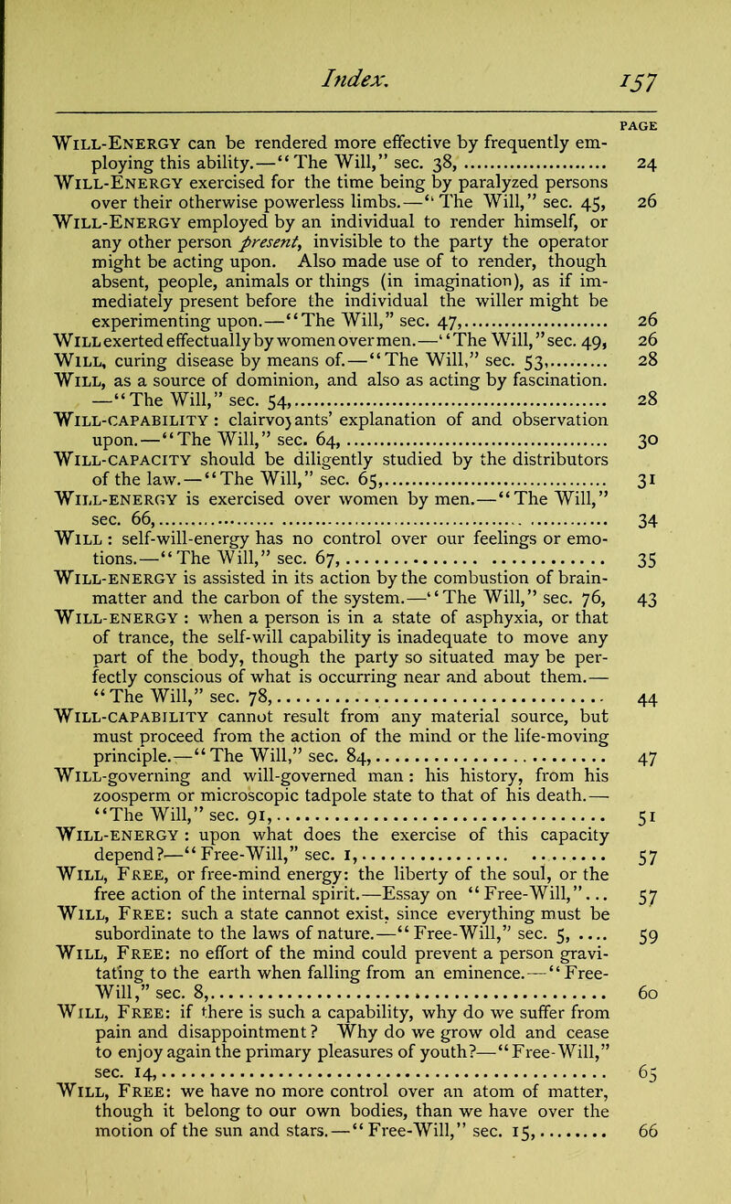 PAGE Will-Energy can be rendered more effective by frequently em- ploying this ability.—“The Will,” sec. 38, 24 Will-Energy exercised for the time being by paralyzed persons over their otherwise powerless limbs.—“ The Will,” sec. 45, 26 Will-Energy employed by an individual to render himself, or any other person present, invisible to the party the operator might be acting upon. Also made use of to render, though absent, people, animals or things (in imagination), as if im- mediately present before the individual the wilier might be experimenting upon.—“The Will,” sec. 47, 26 Will exerted effectually by women over men.—“The Will,” sec. 49, 26 Will, curing disease by means of. — “The Will,” sec. 53, 28 Will, as a source of dominion, and also as acting by fascination. —“The Will,” sec. 54, 28 Will-capability: clairvojants’ explanation of and observation upon.—“The Will,” sec. 64, 30 Will-capacity should be diligently studied by the distributors of the law. — “The Will,” sec. 65, 31 Will-energy is exercised over women by men.—“The Will,” sec. 66, 34 Will : self-will-energy has no control over our feelings or emo- tions.—“The Will,” sec. 67, 35 Will-energy is assisted in its action by the combustion of brain- matter and the carbon of the system.—“The Will,” sec. 76, 43 Will-energy : when a person is in a state of asphyxia, or that of trance, the self-will capability is inadequate to move any part of the body, though the party so situated may be per- fectly conscious of what is occurring near and about them.— “ The Will,” sec. 78, 44 Will-capability cannot result from any material source, but must proceed from the action of the mind or the life-moving principle.—“The Will,” sec. 84, 47 WiLL-governing and will-governed man : his history, from his zoosperm or microscopic tadpole state to that of his death. — “The Will,” sec. 91, 51 Will-energy : upon what does the exercise of this capacity depend?-—“ Free-Will,” sec. 1, 57 Will, Free, or free-mind energy: the liberty of the soul, or the free action of the internal spirit.—Essay on “Free-Will,”... 57 Will, Free: such a state cannot exist, since everything must be subordinate to the laws of nature.—“ Free-Will,” sec. 5, — 59 Will, Free: no effort of the mind could prevent a person gravi- tating to the earth when falling from an eminence.—“Free- Will,” sec. 8, 60 Will, Free: if there is such a capability, why do we suffer from pain and disappointment ? Why do we grow old and cease to enjoy again the primary pleasures of youth?—“Free-Will,” sec. 14, 65 Will, Free: we have no more control over an atom of matter, though it belong to our own bodies, than we have over the motion of the sun and stars.—“ Free-Will,” sec. 15, 66