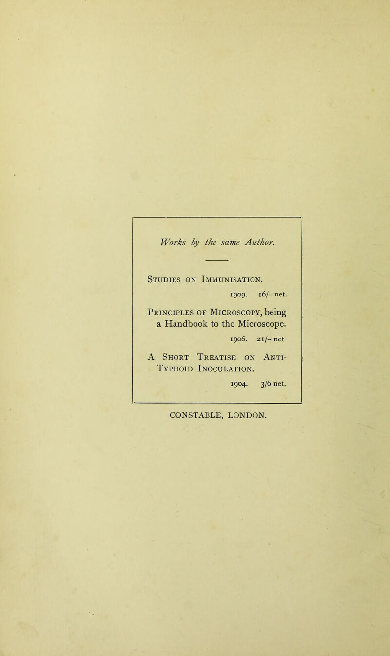 Works by the same Author. Studies on Immunisation. 1909. 16/- net. Principles of Microscopy, being a Handbook to the Microscope. 1906. 21/- net A Short Treatise on Anti- Typhoid Inoculation. 1904. 3/6 net. CONSTABLE, LONDON.