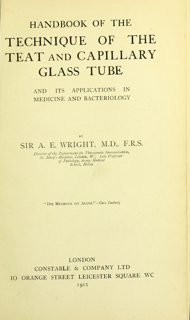 HANDBOOK OF THE TECHNIQUE OF THE TEAT and CAPILLARY GLASS TUBE AND ITS APPLICATIONS IN MEDICINE AND BACTERIOLOGY BY SIR A. E. WRIGHT, M.D., F.R.S. Director of the Department for Therapeutic Immunisation, St. Mary's Hospital, London, W.; Late Professor of Pathology, Army Medical School, Netley “ Die Methode ist Alles.’’—Can Ludwig LONDON CONSTABLE & COMPANY LTD IO ORANGE STREET LEICESTER SQUARE WC 1912