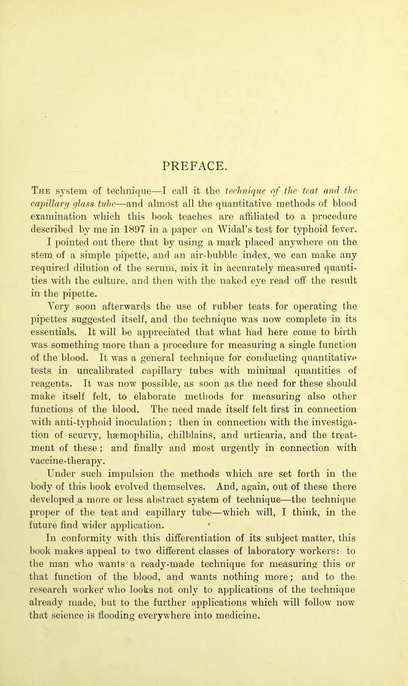 PREFACE. The s}'Stera of technique—I call it the technique of the teat and the capillary glass tube—and almost all the quantitative methods of blood examination which this book teaches are affiliated to a procedure described by me in 1897 in a paper on Widal’s test for typhoid fever. I pointed out there that by using a mark placed anywhere on the stem of a simple pipette, and an air-bubble index, we can make any required dilution of the serum, mix it in accurately measured quanti- ties with the culture, and then with the naked eye read off the result in the pipette. Very soon afterwards the use of rubber teats for operating the pipettes suggested itself, and the technique was now complete in its essentials. It will be appreciated that what had here come to birth was something more than a procedure for measuring a single function of the blood. It was a general technique for conducting quantitative tests in uncalibrated capillary tubes with minimal quantities of reagents. It was now possible, as soon as the need for these should make itself felt, to elaborate methods for measuring also other functions of the blood. The need made itself felt first in connection with anti-typhoid inoculation ; then in connection with the investiga- tion of scurvy, haemophilia, chilblains, and urticaria, and the treat- ment of these ; and finally and most urgently in connection with vaccine-therapy. Under such impulsion the methods which are set forth in the body of this book evolved themselves. And, again, out of these there developed a more or less abstract system of technique—the technique proper of the teat and capillary tube—which will, I think, in the future find wider application. In conformity with this differentiation of its subject matter, this book makes appeal to two different classes of laboratory workers: to the man who wants a ready-made technique for measuring this or that function of the blood, and wants nothing more; and to the research worker who looks not only to applications of the technique already made, but to the further applications which will follow now that science is flooding everywhere into medicine.