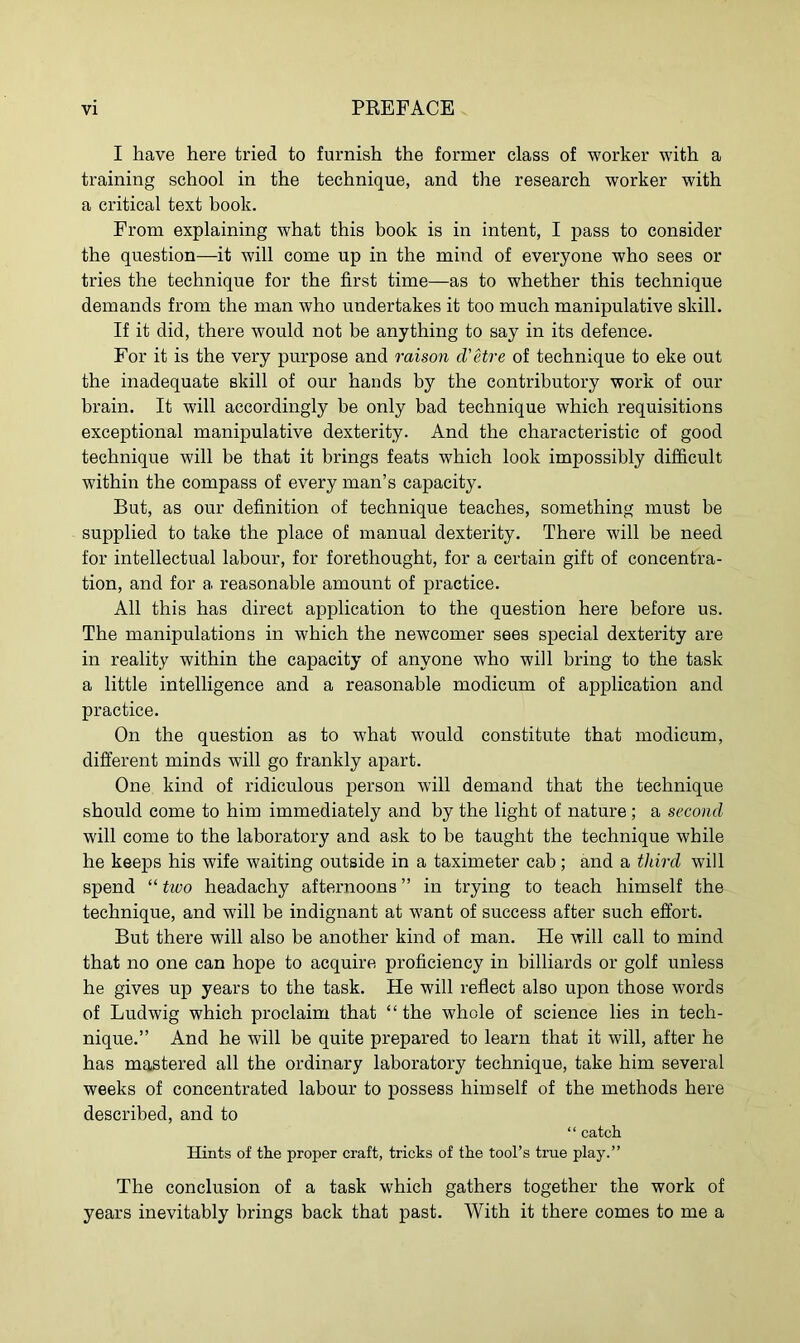 I have here tried to furnish the former class of worker with a training school in the technique, and the research worker with a critical text hook. From explaining what this book is in intent, I pass to consider the question—it will come up in the mind of everyone who sees or tries the technique for the first time—as to whether this technique demands from the man who undertakes it too much manipulative skill. If it did, there would not be anything to say in its defence. For it is the very purpose and raison d'etre of technique to eke out the inadequate skill of our hands by the contributory work of our brain. It will accordingly be only bad technique which requisitions exceptional manipulative dexterity. And the characteristic of good technique will be that it brings feats which look impossibly difficult within the compass of every man’s capacity. But, as our definition of technique teaches, something must he supplied to take the place of manual dexterity. There will be need for intellectual labour, for forethought, for a certain gift of concentra- tion, and for a reasonable amount of practice. All this has direct application to the question here before us. The manipulations in which the newcomer sees special dexterity are in reality within the capacity of anyone who will bring to the task a little intelligence and a reasonable modicum of application and practice. On the question as to what would constitute that modicum, different minds will go frankly apart. One kind of ridiculous person will demand that the technique should come to him immediately and by the light of nature; a second will come to the laboratory and ask to be taught the technique while he keeps his wife waiting outside in a taximeter cab; and a third will spend “ two headachy afternoons ” in trying to teach himself the technique, and will be indignant at want of success after such effort. But there will also be another kind of man. He will call to mind that no one can hope to acquire proficiency in billiards or golf unless he gives up years to the task. He will reflect also upon those words of Ludwig which proclaim that “the whole of science lies in tech- nique.” And he will be quite prepared to learn that it will, after he has mastered all the ordinary laboratory technique, take him several weeks of concentrated labour to possess himself of the methods here described, and to “ catch Hints of the proper craft, tricks of the tool’s true play.” The conclusion of a task which gathers together the work of years inevitably brings back that past. With it there comes to me a