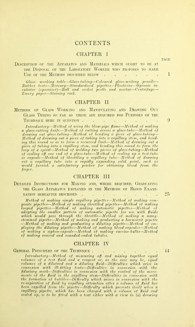 CONTENTS CHAPTER I PAGE Description of the Apparatus and Materials which ought to be at the Disposal of the Laboratory Worker who proposes to make Use of the Methods described below 1 Glass working tabic—Glass-tubing—Coloured glass-writing 'pencils— Rubber teats—Mercury—Standardised pipettes—Plasticine—Opsonic in- cubator (opsoniser)—Ball and socket pestle and mortar—Centrifuge— Emery paper—Staining rack. CHAPTER II Methods of Glass Working and Manipulating and Drawing Our Glass Tubing so far as these are required for Purposes of the Technique here in question ........ 9 Introductory—Method of using the blow-pipe flame—Method of making a glass-cutting knife—Method of cutting across a glass-tube—Method of drawing out glass-tubing—Method of bending a piece of glass-tubing—- Method of drawing out a piece of tubing into a capillary stem, and bend- ing this round so as to form a recurved limb—Method of drawing out a piece of tubing into a capillary stem,, and bending this round to form the loop of a spiral—Method of welding two pieces of glass-tubing—Method of sealing off one end of a glass-tube—Method of sealing up a test-tube or capsule—Method of throttling a capillary tube—Method of drawing out a capillary tube into a rapidly expanding solid point, such as would furnish a satisfactory pricker for obtaining blood from the finger. CHAPTER III Detailed Instructions for Making and, where required, Graduating the Glass Apparatus employed in the Methods of Blood Exami- nation hereafter described ........ 25 Method of making simple capillary pipettes—Method of making com- posite pipettes—Method of making throttled pipettes—Method of making looped pipettes—Method of making automatic pipettes—Method of adapting the smaller pattern of automatic pipette for use with fluids which would pass through the throttle—Method of making a many- stemmed pipette—Method of making and graduating a haemoc.rit pipette -—Method of making and graduating a diluting pipette—Method of em- ploying the diluting pipette—Method of making blood-capsules—Method of making a siphon-capsule—Method of making vaccine-bulbs—Method of making conical and rounded-ended tubules. CHAPTER IV General Principles of the Technique ....... 44 Introductory—Method of measuring off and mixing together equal volumes of a test fluid and a reagent or, as the case may be, equal volumes of a dilutand and a diluting fluid—Difficulties which arise in connexion with ill-fitting teats—Difficulties in connexion with the fiduciary mark—Difficulties in connexion with the control of the move- ments of the fluid in the capillary stem—Difficulties in connexion with the formation of bubbles—Difficulty which arises in connexion with the re-aspiration of fluid by capillary attraction after a column of fluid has been expelled from the pipette—Difficulty which presents itself when a capillary pipette, which has been charged with a column of fluid and sealed up, is to be fitted with a teat either with a view to (a) drawing