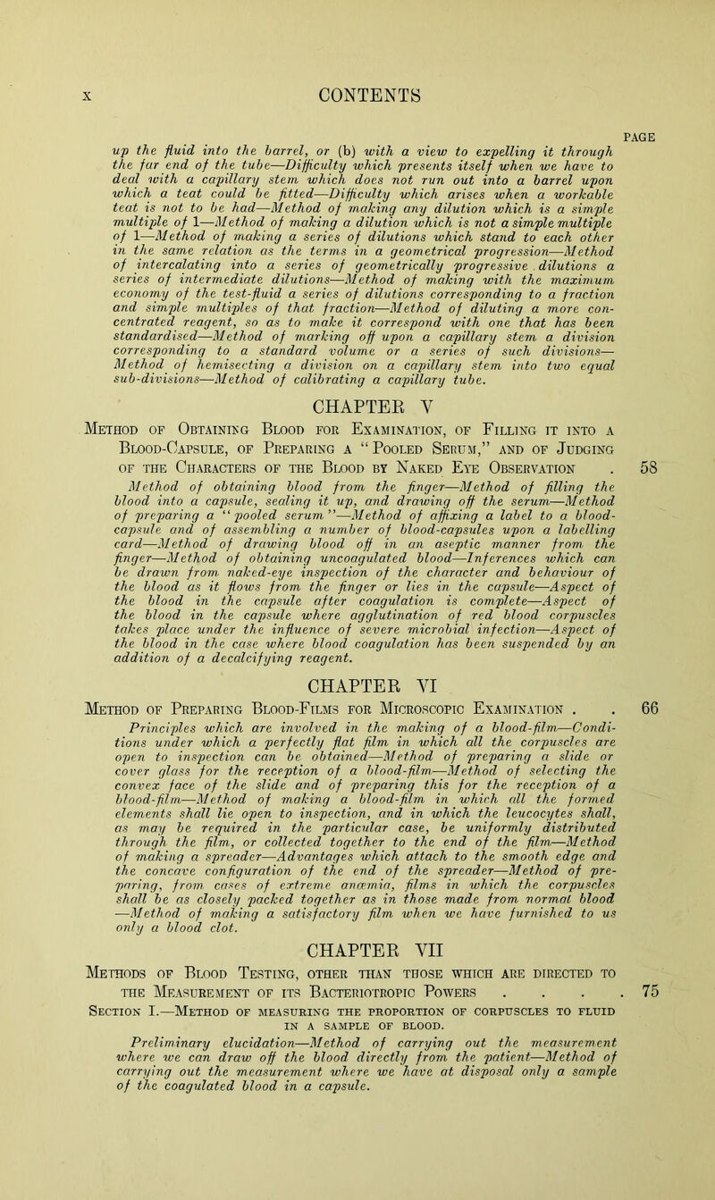up the fluid into the barrel, or (b) with a view to expelling it through the far end of the tube—Difficulty which presents itself when we have to deal ivith a capillary stem which does not run out into a barrel upon which a teat could be fitted—Difficulty which arises when a workable teat is not to be had—Method of making any dilution which is a simple multiple of 1—Method of making a dilution ivhich is not a simple multiple of 1—Method of making a series of dilutions which stand to each other in the same relation as the terms in a geometrical progression—Method of intercalating into a series of geometrically progressive dilutions a series of intermediate dilutions—Method of making with the maximum economy of the test-fluid a series of dilutions corresponding to a fraction and simple multiples of that fraction—Method of diluting a more con- centrated reagent, so as to make it correspond with one that has been standardised—Method of marking off upon a capillary stem a division corresponding to a standard volume or a series of such divisions— Method of hemisecting a division on a capillary stem into two equal sub-divisions—Method of calibrating a capillary tube. CHAPTER V Method of Obtaining Blood for Examination, of Filling it into a Blood-Capsule, of Preparing a “ Pooled Serum,” and of Judging of the Characters of the Blood by Naked Eye Observation Method of obtaining blood from the finger—Method of filling the blood into a capsule, sealing it up, and drawing off the serum—Method of preparing a “pooled serum”—Method of affixing a label to a blood- capsule and of assembling a number of blood-capsules upon a labelling card—Method of drawing blood off in an aseptic manner from. the finger—Method of obtaining uncoagulated blood—Inferences which can be drawn from. naked-eye inspection of the character and behaviour of the blood as it flows from the finger or lies in the capsule—Aspect of the blood in the capsule after coagulation is complete—Aspect of the blood in the capsule where agglutination of red blood corpuscles takes place under the influence of severe microbial infection—Aspect of the blood in the case where blood coagulation has been suspended by an addition of a decalcifying reagent. CHAPTER VI Method of Preparing Blood-Films for Microscopic Examination . Principles which are involved in the making of a blood-film—Condi- tions under which a perfectly flat film in which all the corpuscles are open to inspection can be obtained—Method of preparing a slide or cover glass for the reception of a blood-film—Method of selecting the convex face of the slide and of preparing this for the reception of a blood-film—Method of making a blood-film in which all the formed elements shall lie open to inspection, and in which the leucocytes shall, as may be required in the particular case, be uniformly distributed through the film., or collected together to the end of the film—Method of making a spreader—Advantages which attach to the smooth edge and the concave configuration of the end of the spreader—Method of pre- paring, from cases of extreme ancemia, films in which the corpuscles shall be as closely packed together as in those made from normal blood —Method of making a satisfactory film when we have furnished to us only a blood clot. CHAPTER VII Methods of Blood Testing, other than those which are directed to the Measurement of its Bacteriotropic Powers Section I.—Method of measuring the proportion of corpuscles to fluid IN A SAMPLE OF BLOOD. Preliminary elucidation—Method of carrying out the measurement where we can draw off the blood directly from the patient—Method of carrying out the measurement where we have at disposal only a sample of the coagulated blood in a capsule. PAGE 58 66 . 75