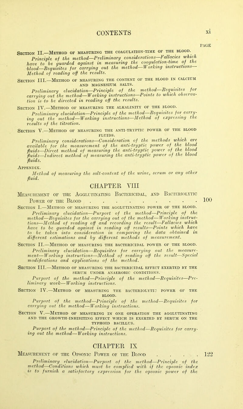 TAGE Section II.—Method of measuring the coagulation-time of the blood. Principle of the method—Preliminary considerations—Fallacies which have to he guarded against in measuring the coagulation-time of the blood—Requisites for carrying out the method—Working instructions Method of reading off the results. Section III.—Method of measuring the content of the blood in calcium AND MAGNESIUM SALTS. Preliminary elucidation—Principle of the method—Requisites for carrying out the method—Working instructions—Points to which observa- tion is to be directed in reading off the results. Section IV.—Method of measuring the alkalinity of the blood. Preliminary elucidation—Principle of the method—Requisites for carry- ing out the method—Working instructions—Method of expressing the results of the titration. Section V.—Method of measuring the anti-tryptic power of the blood FLUIDS. Preliminary considerations—Consideration of the methods which are available for the measurement of the anti-tryptic power of the blood fluids—Direct method of measuring the anti-tryptic power of the blood fluids—Indirect method of measuring the anti-tryptic power of the blood fluids. Appendix. Method of measuring the salt-content of the urine, serum or any other fluid. CHAPTER VIII Measurement of the Agglutinating Bactericidal, and Bacteriolytic Power of the Blood 100 Section I.—Method of measuring the agglutinating power of the blood. Preliminary elucidation—Purport of the method—Principle of the method—Requisites for the carrying out of the method—Working instruc- tions—Method of reading off and recording the result—Fallacies which have to be guarded against in reading off results—Points which have to be taken into consideration in comparing the data obtained m different estimations and by different methods of measurement. Section II.—Method of measuring the bactericidal power of the blood. Preliminary elucidation—Requisites for carrying out the measure- ment— Working instructions—Method of reading off the result—Special modifications and applications of the method. Section III.—Method of measuring the bactericidal effect exerted by the serum under anaerobic conditions. Purport of the method—Principle of the method—Requisites—Pre- liminary work—Working instructions. Section IV.—Method of measuring the bacteriolytic power of the blood. Purport of the method—Principle of the method—Requisites for carrying out the method—Working instructions. Section V.—Method of measuring in one operation the agglutinating AND THE GROWTH-INHIBITING EFFECT WHICH IS EXERTED BY SERUM ON THE TYPHOID BACILLUS. Purport of the method—Principle of the method—Requisites for carry- ing out the method—Working instructions. CHAPTER IX Measurement of the Opsonic Power of the Bi.ood . . . .122 Preliminary elucidation—Purport of the method—Principle of the method—Conditions which must be complied with if the opsonic index is to furnish a satisfactory expression for the opsonic power of the