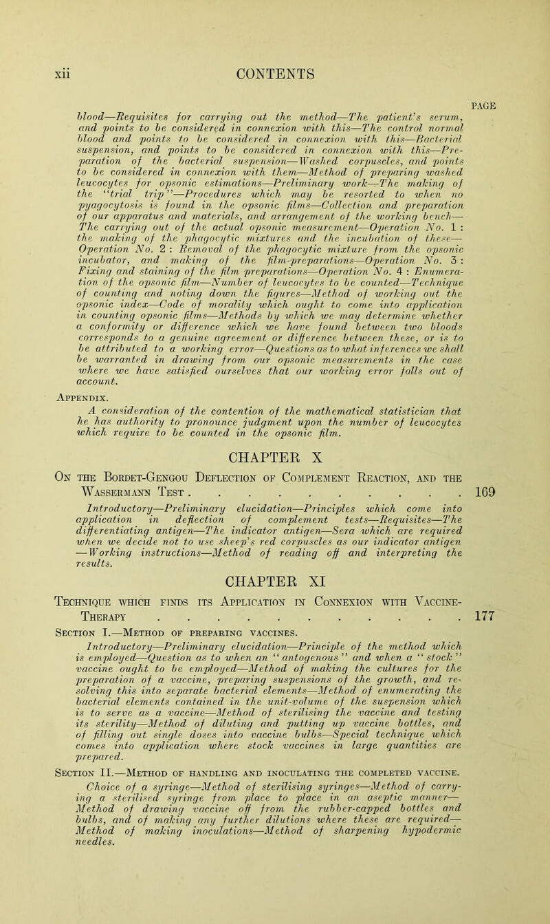 PAGE blood—Requisites for carrying out the method—The 'patient's serum, and points to be. considered in connexion with this—The control normal blood and points to be considered in connexion with this—Bacterial suspension, and points to be considered in connexion with this—Pre- paration of the bacterial suspension—Washed corpuscles, and points to be considered in connexion with them—Method of preparing washed leucocytes for opsonic estimations—Preliminary work—The making of the “trial trip”—Procedures which may be resorted to when no pyagocytosis is found in the opsonic films—Collection and preparation of our apparatus and materials, and arrangement of the working bench— The carrying out of the actual opsonic measurement—Operation No. 1 : the making of the phagocytic mixtures and the incubation of these— Operation No. 2 : Removal of the phagocytic mixture from the opsonic incubator, and making of the film-preparations—Operation No. 3 : Fixing and staining of the film preparations—Operation No. 4 : Enumera- tion of the opsonic film—Number of leucocytes to be counted—Technique of counting and noting down the figures—Method of working out the opsonic index—Code of morality which ought to come into application in counting opsonic films—Methods by vjhich we may determine whether a conformity or difference which we have found between two bloods corresponds to a genuine agreement or difference between these, or is to be attributed to a working error—Questions as to what inf erences we shall be warranted in drawing from our opsonic measurements in the case where we have satisfied ourselves that our working error falls out of account. Appendix. A consideration of the contention of the mathematical statistician that he has authority to pronounce judgment upon the number of leucocytes which require to be counted in the opsonic film. CHAPTER X Ox the Bordet-Gengou Deflection of Complement Reaction, and the Wassermann Test 169 Introductory—Preliminary elucidation—Principles which come into application in deflection of complement tests—Requisites—The differentiating antigen—The indicator antigen—Sera which are required when we decide not to use sheep’s red corpuscles as our indicator antigen ■—Working instructions—Method of reading off and interpreting the results. CHAPTER XI Technique which finds its Application in Connexion with Vaccine- Therapy 177 Section I.—Method of preparing vaccines. Introductory—Preliminary elucidation—Principle of the method which is employed—Question as to when an “ autogenous ” and when a “ stock ” vaccine ought to be employed—Method of making the cultures for the preparation of a vaccine, preparing suspensions of the growth, and re- solving this into sepiarate bacterial elements—Method of enumerating the bacterial elements contained in the unit-volume of the suspension which is to serve as a vaccine—Method of sterilising the vaccine and testing its sterility—Method of diluting and putting up vaccine bottles, and of filling out single doses into vaccine bulbs—Special technique which comes into application where stock vaccines in large quantities are prepared. Section II.—Method of handling and inoculating the completed vaccine. Choice of a syringe—Method of sterilising syringes—Method of carry- ing a sterilised syringe from place to place in an aseptic manner— Method of drawing vaccine off from the rubber-capped bottles and bulbs, and of making any further dilutions where these are required— Method of making inoculations—Method of sharpening hypodermic needles.