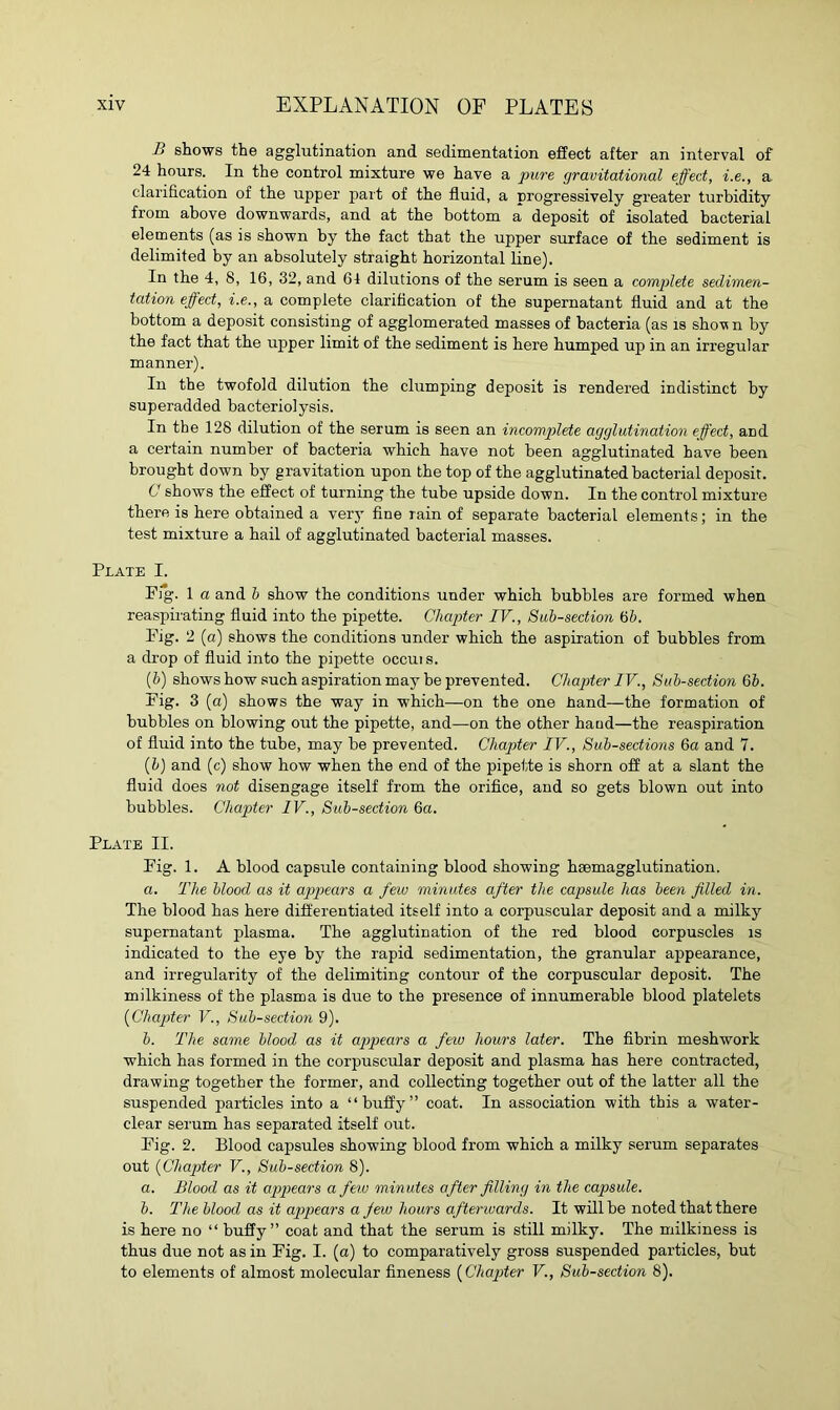 B shows the agglutination and sedimentation effect after an interval of 24 hours. In the control mixture we have a pure gravitational effect, i.e., a clarification of the upper part of the fluid, a progressively greater turbidity from above downwards, and at the bottom a deposit of isolated bacterial elements (as is shown by the fact that the upper surface of the sediment is delimited by an absolutely straight horizontal line). In the 4, 8, 16, 32, and 64 dilutions of the serum is seen a complete sedimen- tation effect, i.e., a complete clarification of the supernatant fluid and at the bottom a deposit consisting of agglomerated masses of bacteria (as is show n by the fact that the upper limit of the sediment is here humped up in an irregular manner). In the twofold dilution the clumping deposit is rendered indistinct by superadded bacteriolysis. In the 128 dilution of the serum is seen an incomplete agglutination effect, and a certain number of bacteria which have not been agglutinated have been brought down by gravitation upon the top of the agglutinated bacterial deposit. C shows the effect of turning the tube upside down. In the control mixture there is here obtained a very fine rain of separate bacterial elements; in the test mixture a hail of agglutinated bacterial masses. Plate I. Fig. 1 a and b show the conditions under which bubbles are formed when reaspirating fluid into the pipette. Chapter IV., Sub-section 6b. Fig. 2 (a) shows the conditions under which the aspiration of bubbles from a drop of fluid into the pipette occui s. (b) shows how such aspiration may be prevented. Chapter IV., Sub-section 6b. Fig. 3 (a) shows the way in which—on the one hand—the formation of bubbles on blowing out the pipette, and—on the other hand—the reaspiration of fluid into the tube, may be prevented. Chapter IV., Sub-sections 6a and 7. {b) and (c) show how when the end of the pipette is shorn off at a slant the fluid does not disengage itself from the orifice, and so gets blown out into bubbles. Chapter IV., Sub-section 6a. Plate II. Fig. 1. A blood capsule containing blood showing hsemagglutination. a. The blood as it appears a fexo minutes after the capsule has been filled in. The blood has here differentiated itself into a corpuscular deposit and a milky supernatant plasma. The agglutination of the red blood corpuscles is indicated to the eye by the rapid sedimentation, the granular appearance, and irregularity of the delimiting contour of the corpuscular deposit. The milkiness of the plasma is due to the presence of innumerable blood platelets (Chapter V., Sub-section 9). b. The same blood as it appears a few hours later. The fibrin meshwork which has formed in the corpuscular deposit and plasma has here contracted, drawing together the former, and collecting together out of the latter all the suspended particles into a “buffy” coat. In association with this a water- clear serum has separated itself out. Fig. 2. Blood capsules showing blood from which a milky serum separates out (Chapter V., Sub-section 8). a. Blood as it appears a few minutes after filling in the capsule. b. The blood as it appears a jew hours aftenvards. It will be noted that there is here no “ buffy” coat and that the serum is still milky. The milkiness is thus due not as in Fig. I. (a) to comparatively gross suspended particles, but to elements of almost molecular fineness (Chapiter V., Sub-section 8).