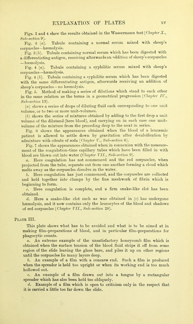 Figs. 3 and 4 show the results obtained in the Wassermann test {Chapter X., Sub-section 9). Fig. 3 (a). Tubule containing a normal serum mixed with sheep’s corpuscles—hmmolysis. Fig. 3 (b). Tubule containing normal serum which has been digested with a differentiating antigen, receiving afterwards an addition of sheep s corpuscles —haemolysis. Fig. 4 (a). Tubule containing a syphilitic serum mixed with sheep’s corpuscles—hremolysis. Fig. 4 (b). Tubule containing a syphilitic serum which has been digested with the same differentiating antigen, afterwards receiving an addition of sheep’s corpuscles—no hremolysis. Fig. 5. Method of making a series of dilutions which stand to each other in the same relation as the terms in a geometrical progression (Chapter IV., Sub-section 13). (a) shows a series of drops of diluting fluid each corresponding to one unit volume, or to two or more unit-volumes. (b) shows the series of mixtures obtained by adding to the first drop a unit volume of the dilutand (here blood), and carrying on in each case one unit- volume of the mixture from the preceding drop to the next in series. Fig. 6 shows the appearances obtained when the blood of a leucsemic patient is allowed to settle down by gravitation after decalcification by admixture with citrate of soda (Chapter V., Sub-section 6). Fig. 7 shows the appearances obtained when in connexion with the measure- ment of the coagulation-time capillary tubes which have been filled in with blood are blown out into water (Chapter VII., Sub-section 9). a. Here coagulation has not commenced and the red corpuscles, when projected from the tube, separate out from one another forming a cloud which melts away as the corpuscles dissolve in the water. b. Here coagulation has just commenced, and the corpuscles are collected and held together into clumps by the fine meshwork of fibrin which is beginning to form. c. Here coagulation is complete, and a firm snake-like clot has been obtained. cl. Here a snake-like clot such as was obtained in (c) has undergone hremolysis, and it now contains only the leucocytes of the blood and shadows of red corpuscles (Chapter VII., Sub-section 20). Plate III. This plate shows what has to be avoided and what is to be aimed at in making film-preparations of blood, and in particular film-preparations for phagocytic counts. a. An extreme example of the unsatisfactory honeycomb film which is obtained when the surface tension of the blood fluid strips it off from some region of the slide leaving the glass bare, and piles it up on other regions until the corpuscles lie many layers deep. b. An example of a film with a concave end. Such a film is produced when the spreader is held too upright or when its working end is too much hollowed out. c. An example of a film drawn out into a tongue by a rectangular spreader which has also been held too obliquely. d. Example of a film which is open to criticism only in the respect that it is carried a little too far down the slide.