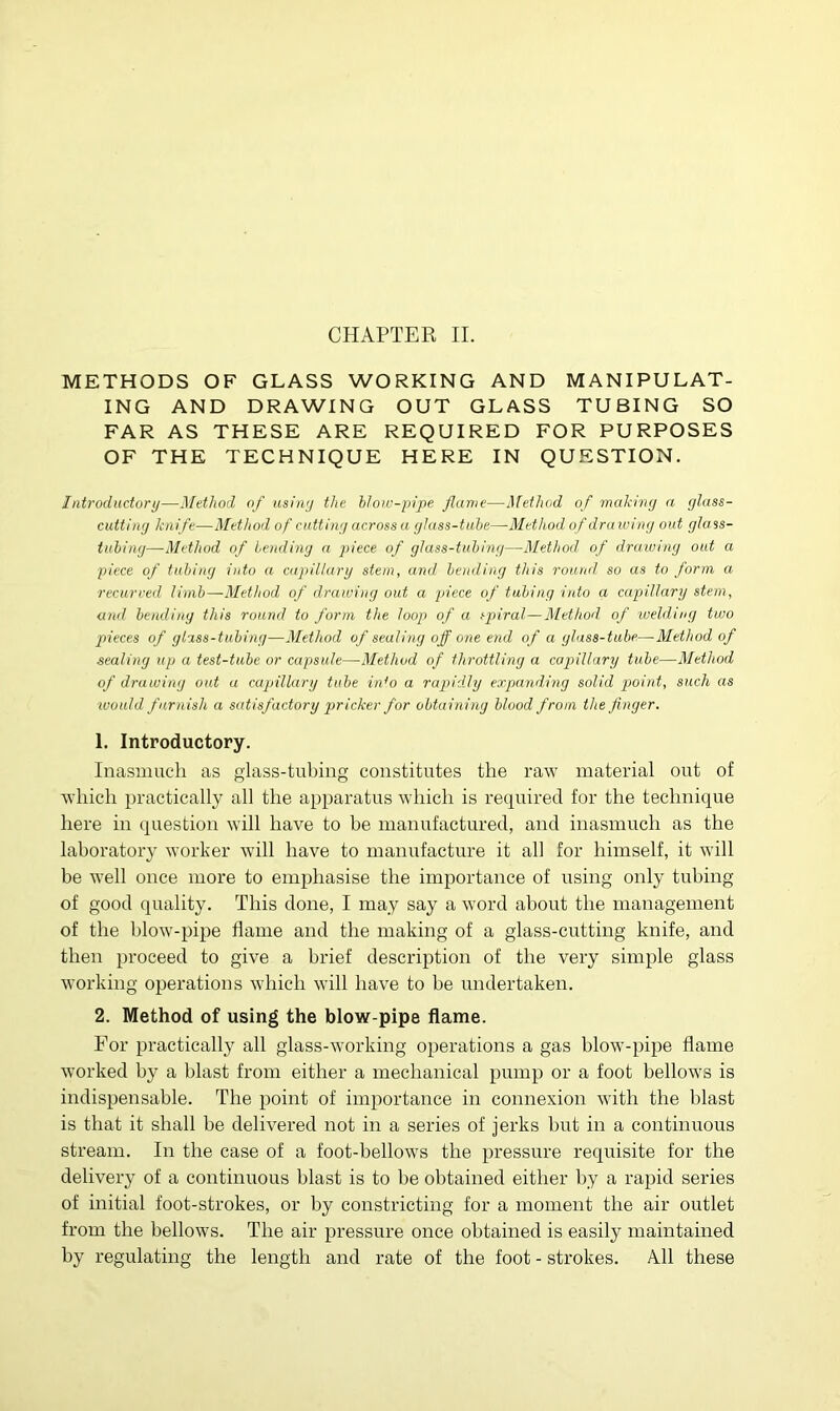 METHODS OF GLASS WORKING AND MANIPULAT- ING AND DRAWING OUT GLASS TUBING SO FAR AS THESE ARE REQUIRED FOR PURPOSES OF THE TECHNIQUE HERE IN QUESTION. Introductory—Method of using the blow-pipe flame—Method of making a glass- cutting knife—Method of cutting across a glass-tube—Method of drawing out glass- tubing—Method of bending a piece of glass-tubing—Method of drawing out a piece of tubing into a capillary stem, and bending this round so as to form a recurved limb—Method of drawing out a piece of tubing into a capillary stem, and bending this round to form the loop of a spiral—Method of welding two pieces of glass-tubing—Method of sealing off one end of a glass-tube—•Method of sealing up a test-tube or capsule—Method of throttling a capillary tube—Method of druwing out a capillary tube irdo a rapidly expanding solid point, such as would furnish a satisfactory pricker for obtaining blood from the finger. 1. Introductory. Inasmuch as glass-tubing constitutes the raw material out of which practically all the apparatus which is required for the technique here in question will have to be manufactured, and inasmuch as the laboratory worker will have to manufacture it all for himself, it will be well once more to emphasise the importance of using only tubing of good quality. This done, I may say a word about the management of the blow-pipe flame and the making of a glass-cutting knife, and then proceed to give a brief description of the very simple glass working operations which will have to be undertaken. 2. Method of using the blow pipe flame. For practically all glass-working operations a gas blow-pipe flame worked by a blast from either a mechanical pump or a foot bellows is indispensable. The point of importance in connexion with the blast is that it shall be delivered not in a series of jerks but in a continuous stream. In the case of a foot-bellows the pressure requisite for the delivery of a continuous blast is to be obtained either by a rapid series of initial foot-strokes, or by constricting for a moment the air outlet from the bellows. The air pressure once obtained is easily maintained by regulating the length and rate of the foot - strokes. All these