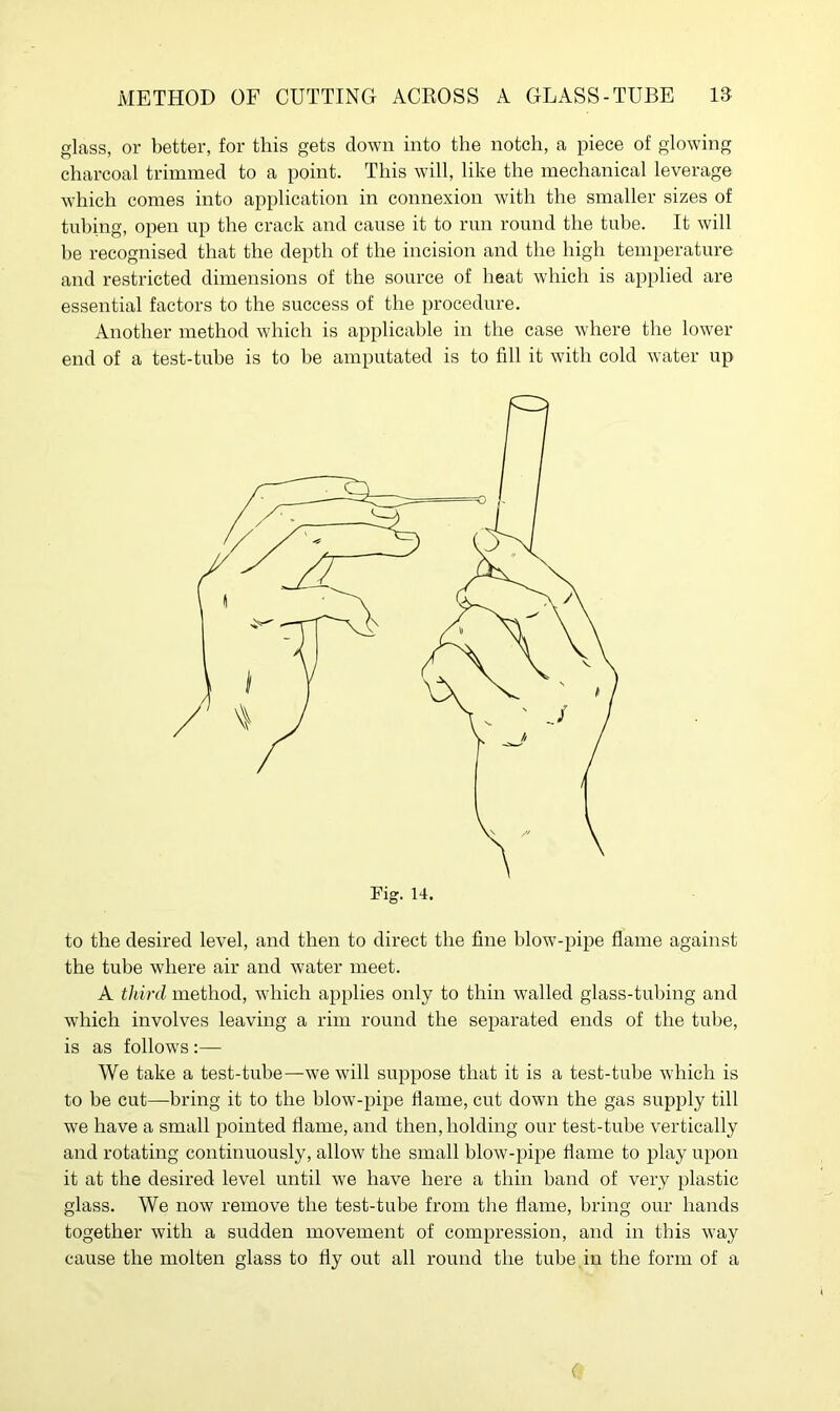 glass, or better, for this gets down into the notch, a piece of glowing charcoal trimmed to a point. This will, like the mechanical leverage which comes into application in connexion with the smaller sizes of tubing, open up the crack and cause it to run round the tube. It will he recognised that the depth of the incision and the high temperature and restricted dimensions of the source of heat which is applied are essential factors to the success of the procedure. Another method which is applicable in the case where the lower end of a test-tube is to be amputated is to fill it with cold water up to the desired level, and then to direct the fine blow-pipe flame against the tube where air and water meet. A third method, which applies only to thin walled glass-tubing and which involves leaving a rim round the separated ends of the tube, is as follows :— We take a test-tube—we will suppose that it is a test-tube which is to be cut—bring it to the blow-pipe flame, cut down the gas supply till we have a small pointed flame, and then, holding our test-tube vertically and rotating continuously, allow the small blow-pipe flame to play upon it at the desired level until we have here a thin band of very plastic glass. We now remove the test-tube from the flame, bring our hands together with a sudden movement of compression, and in this way cause the molten glass to fly out all round the tube in the form of a