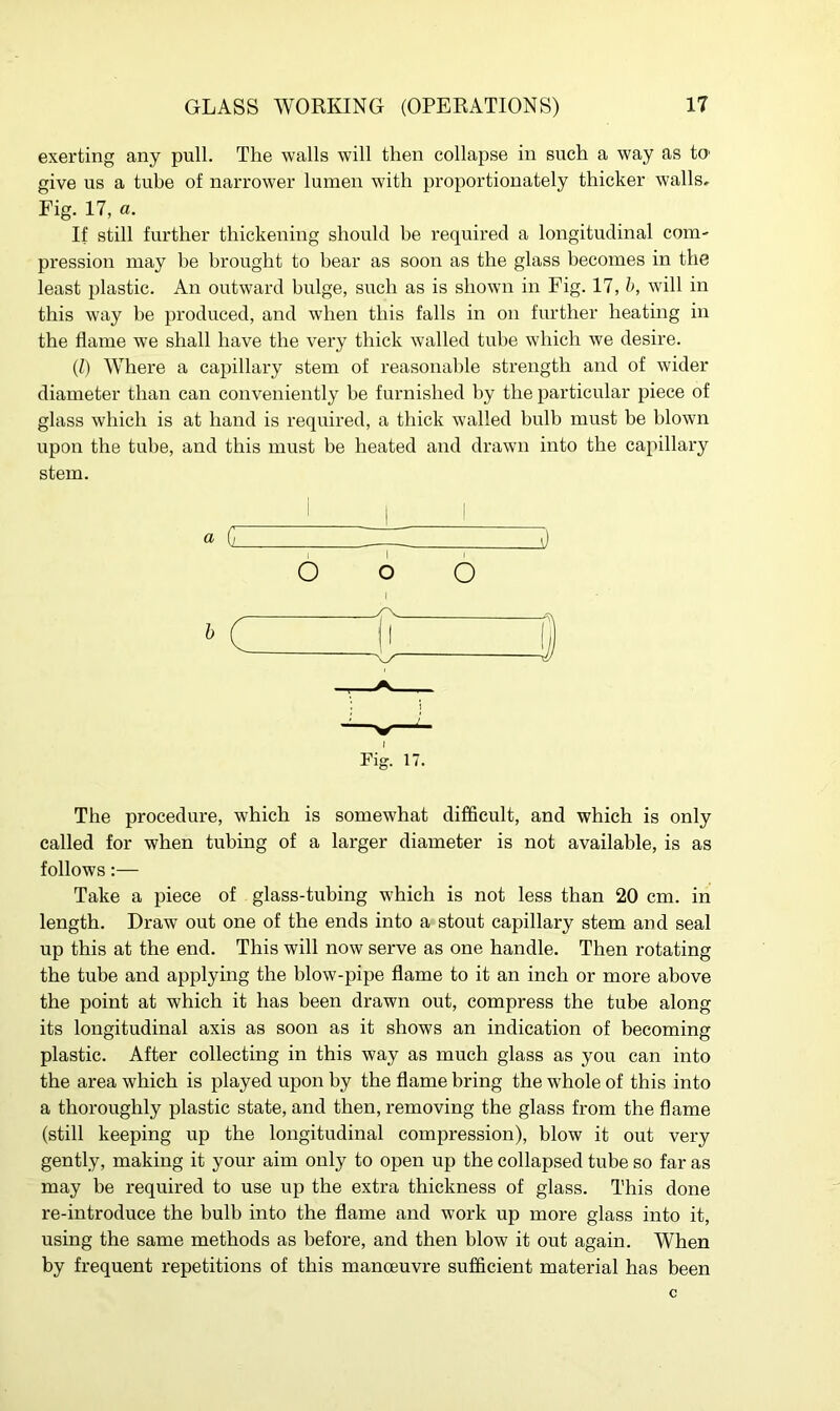 exerting any pull. The walls will then collapse in such a way as to1 give us a tube of narrower lumen with proportionately thicker walls* Fig. 17, a. If still further thickening should be required a longitudinal com- pression may he brought to bear as soon as the glass becomes in the least plastic. An outward bulge, such as is shown in Fig. 17, b, will in this way be produced, and when this falls in on further heating in the flame we shall have the very thick walled tube which we desire. (l) Where a capillary stem of reasonable strength and of wider diameter than can conveniently be furnished by the particular piece of glass which is at hand is required, a thick walled bulb must be blown upon the tube, and this must be heated and drawn into the capillary stem. 1 i 1 « G ZD O o O Fig. 17. The procedure, which is somewhat difficult, and which is only called for when tubing of a larger diameter is not available, is as follows:— Take a piece of glass-tubing which is not less than 20 cm. in length. Draw out one of the ends into a stout capillary stem and seal up this at the end. This will now serve as one handle. Then rotating the tube and applying the blow-pipe flame to it an inch or more above the point at which it has been drawn out, compress the tube along its longitudinal axis as soon as it shows an indication of becoming plastic. After collecting in this way as much glass as you can into the area which is played upon by the flame bring the whole of this into a thoroughly plastic state, and then, removing the glass from the flame (still keeping up the longitudinal compression), blow it out very gently, making it your aim only to open up the collapsed tube so far as may be required to use up the extra thickness of glass. This done re-introduce the bulb into the flame and work up more glass into it, using the same methods as before, and then blow it out again. When by frequent repetitions of this manoeuvre sufficient material has been c