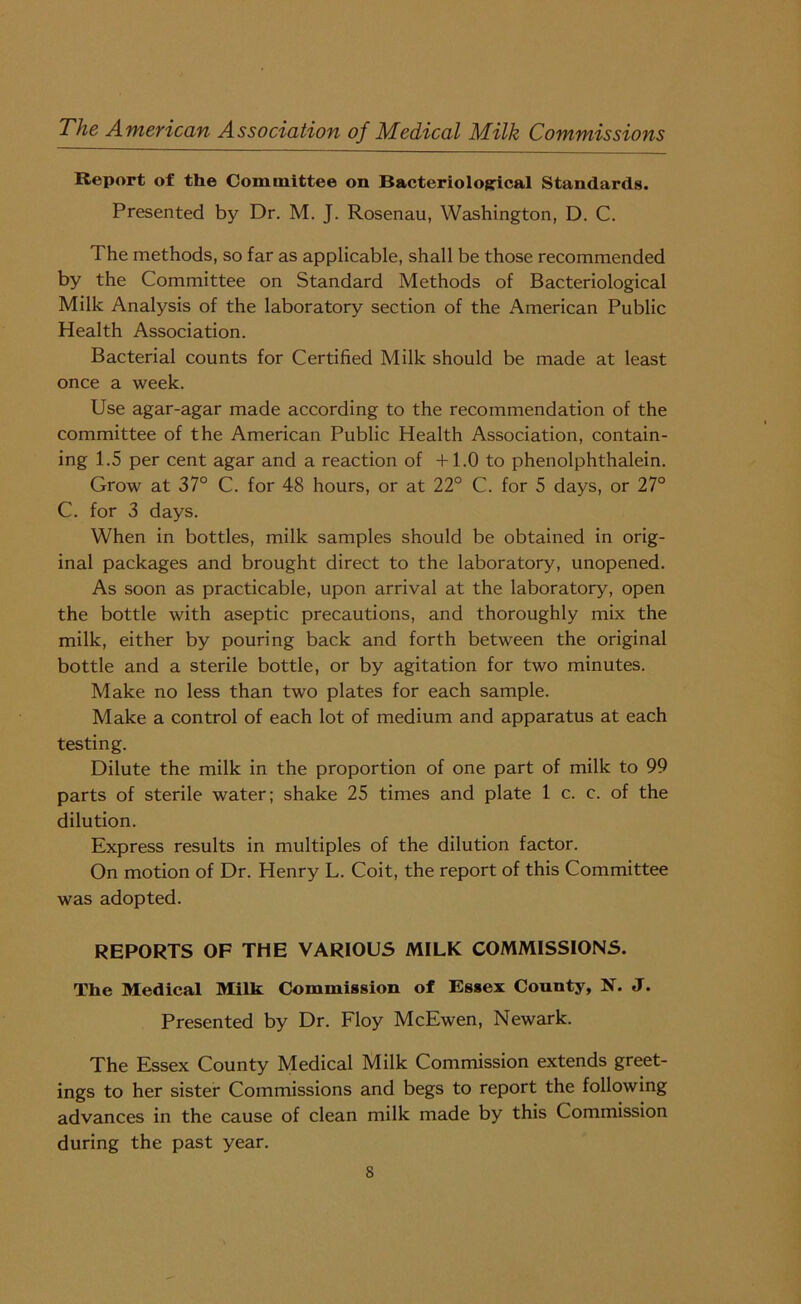 Report of the Committee on Bacteriological Standards. Presented by Dr. M. J. Rosenau, Washington, D. C. The methods, so far as applicable, shall be those recommended by the Committee on Standard Methods of Bacteriological Milk Analysis of the laboratory section of the American Public Health Association. Bacterial counts for Certified Milk should be made at least once a week. Use agar-agar made according to the recommendation of the committee of the American Public Health Association, contain- ing 1.5 per cent agar and a reaction of +1.0 to phenolphthalein. Grow at 37° C. for 48 hours, or at 22° C. for 5 days, or 27° C. for 3 days. When in bottles, milk samples should be obtained in orig- inal packages and brought direct to the laboratory, unopened. As soon as practicable, upon arrival at the laboratory, open the bottle with aseptic precautions, and thoroughly mix the milk, either by pouring back and forth between the original bottle and a sterile bottle, or by agitation for two minutes. Make no less than two plates for each sample. Make a control of each lot of medium and apparatus at each testing. Dilute the milk in the proportion of one part of milk to 99 parts of sterile water; shake 25 times and plate 1 c. c. of the dilution. Express results in multiples of the dilution factor. On motion of Dr. Henry L. Coit, the report of this Committee was adopted. REPORTS OF THE VARIOUS MILK COMMISSIONS. The Medical Milk Commission of Essex County, N. J. Presented by Dr. Floy McEwen, Newark. The Essex County Medical Milk Commission extends greet- ings to her sister Commissions and begs to report the following advances in the cause of clean milk made by this Commission during the past year.