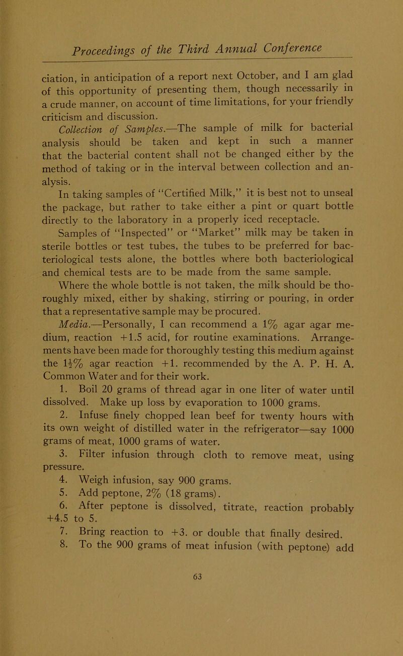 ciation, in anticipation of a report next October, and I am glad of this opportunity of presenting them, though necessarily in a crude manner, on account of time limitations, for your friendly criticism and discussion. Collection of Samples.—The sample of milk for bacterial analysis should be taken and kept in such a manner that the bacterial content shall not be changed either by the method of taking or in the interval between collection and an- alysis. In taking samples of “Certified Milk,” it is best not to unseal the package, but rather to take either a pint or quart bottle directly to the laboratory in a properly iced receptacle. Samples of “Inspected” or “Market” milk may be taken in sterile bottles or test tubes, the tubes to be preferred for bac- teriological tests alone, the bottles where both bacteriological and chemical tests are to be made from the same sample. Where the whole bottle is not taken, the milk should be tho- roughly mixed, either by shaking, stirring or pouring, in order that a representative sample may be procured. Media.—Personally, I can recommend a 1% agar agar me- dium, reaction +1.5 acid, for routine examinations. Arrange- ments have been made for thoroughly testing this medium against the li% agar reaction +1. recommended by the A. P. H. A. Common Water and for their work. 1. Boil 20 grams of thread agar in one liter of water until dissolved. Make up loss by evaporation to 1000 grams. 2. Infuse finely chopped lean beef for twenty hours with its own weight of distilled water in the refrigerator—say 1000 grams of meat, 1000 grams of water. 3. Filter infusion through cloth to remove meat, using pressure. 4. Weigh infusion, say 900 grams. 5. Add peptone, 2% (18 grams). 6. After peptone is dissolved, titrate, reaction probably +4.5 to 5. 7. Bring reaction to +3. or double that finally desired. 8. To the 900 grams of meat infusion (with peptone) add