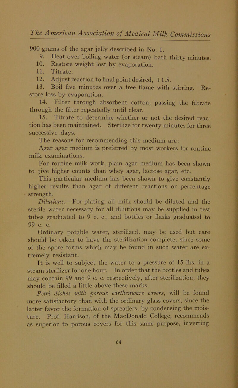 900 grams of the agar jelly described in No. 1. 9. Heat over boiling water (or steam) bath thirty minutes. 10. Restore weight lost by evaporation. 11. Titrate. 12. Adjust reaction to final point desired, +1.5. 13. Boil five minutes over a free flame with stirring. Re- store loss by evaporation. 14. Filter through absorbent cotton, passing the filtrate through the filter repeatedly until clear. 15. Titrate to determine whether or not the desired reac- tion has been maintained. Sterilize for twenty minutes for three successive days. The reasons for recommending this medium are: Agar agar medium is preferred by most workers for routine milk examinations. For routine milk work, plain agar medium has been shown to give higher counts than whey agar, lactose agar, etc. This particular medium has been shown to give constantly higher results than agar of different reactions or percentage strength. Dilutions.—For plating, all milk should be diluted and the sterile water necessary for all dilutions may be supplied in test tubes graduated to 9 c. c., and bottles or flasks graduated to 99 c. c. Ordinary potable water, sterilized, may be used but care should be taken to have the sterilization complete, since some of the spore forms which may be found in such water are ex- tremely resistant. It is well to subject the water to a pressure of 15 lbs. in a steam sterilizer for one hour. In order that the bottles and tubes may contain 99 and 9 c. c. respectively, after sterilization, they should be filled a little above these marks. Petri dishes with porous earthenware covers, will be found more satisfactory than with the ordinary glass covers, since the latter favor the formation of spreaders, by condensing the mois- ture. Prof. Harrison, of the MacDonald College, recommends as superior to porous covers for this same purpose, inverting