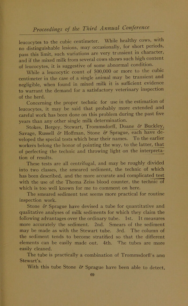 leucocytes to the cubic centimeter. While healthy cows, with no distinguishable lesions, may occasionally, for short periods, pass this limit, such variations are very tr msient in character, and if the mixed milk from several cows shows such high content of leucocytes, it is suggestive of some abnormal condition. While a leucocytic count of 500,000 or more to the cubic centimeter in the case of a single animal may be transient and negligible, when found in mixed milk it is sufficient evidence to warrant the demand for a satisfactory veterinary inspection of the herd. Concerning the proper technic for use in the estimation of leucocytes, it may be said that probably more extended and careful work has been done on this problem during the past five years than any other single milk determination. Stokes, Bergey, Stewart, Trommsdorff, Doane & Buckley, Savage, Russell Hoffman, Stone & Sprague, each have de- veloped the special tests which bear their names. To the earlier workers belong the honor of pointing the way, to the latter, that of perfecting the technic and throwing light on the interpreta- tion of results. These tests are all centrifugal, and may be roughly divided into two classes, the smeared sediment, the technic of which has been described, and the more accurate and complicated test with the use of the Thoma Zeiss blood counter, the technic of which is too well known for me to comment on here. The smeared sediment test seems more practical for routine inspection work. Stone & Sprague have devised a tube for quantitative and qualitative analyses of milk sediments for which they claim the following advantages over the ordinary tube. 1st. It measures more accurately the sediment. 2nd. Smears of the sediment may be made as with the Stewart tube. 3rd. The column of the sediment tends to become stratified so that the different elements can be easily made out. 4th. The tubes are more easily cleaned. The tube is practically a combination of Trommsdorff's ana Stewart’s. With this tube Stone & Sprague have been able to detect,