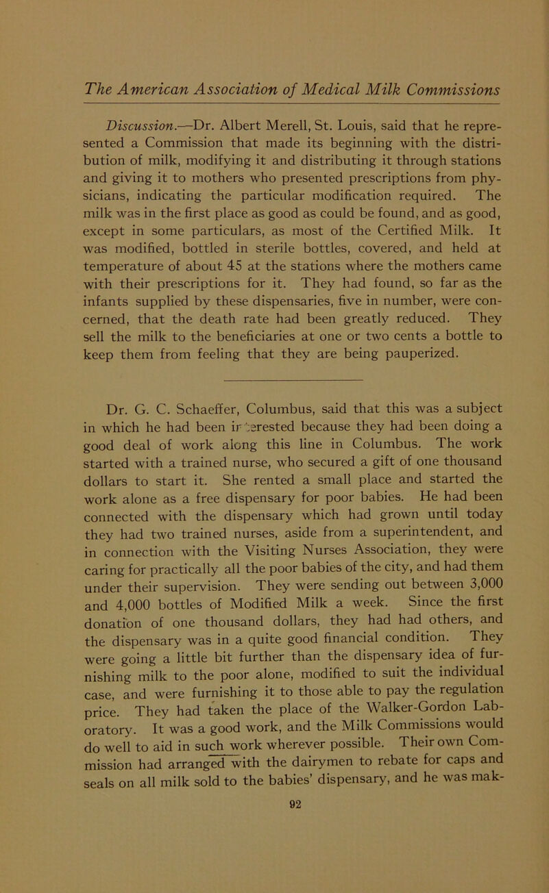 Discussion.—Dr. Albert Merell, St. Louis, said that he repre- sented a Commission that made its beginning with the distri- bution of milk, modifying it and distributing it through stations and giving it to mothers who presented prescriptions from phy- sicians, indicating the particular modification required. The milk was in the first place as good as could be found, and as good, except in some particulars, as most of the Certified Milk. It was modified, bottled in sterile bottles, covered, and held at temperature of about 45 at the stations where the mothers came with their prescriptions for it. They had found, so far as the infants supplied by these dispensaries, five in number, were con- cerned, that the death rate had been greatly reduced. They sell the milk to the beneficiaries at one or two cents a bottle to keep them from feeling that they are being pauperized. Dr. G. C. Schaeffer, Columbus, said that this was a subject in which he had been irAerested because they had been doing a good deal of work along this line in Columbus. The work started with a trained nurse, who secured a gift of one thousand dollars to start it. She rented a small place and started the work alone as a free dispensary for poor babies. He had been connected with the dispensary which had grown until today they had two trained nurses, aside from a superintendent, and in connection with the Visiting Nurses Association, they were caring for practically all the poor babies of the city, and had them under their supervision. They were sending out between 3,000 and 4,000 bottles of Modified Milk a week. Since the first donation of one thousand dollars, they had had others, and the dispensary was in a quite good financial condition. They were going a little bit further than the dispensary idea of fur- nishing milk to the poor alone, modified to suit the individual case, and were furnishing it to those able to pay the regulation price. They had taken the place of the Walker-Gordon Lab- oratory. It was a good work, and the Milk Commissions would do well to aid in such work wherever possible. Their own Com- mission had arranged with the dairymen to rebate for caps and seals on all milk sold to the babies’ dispensary, and he was mak-