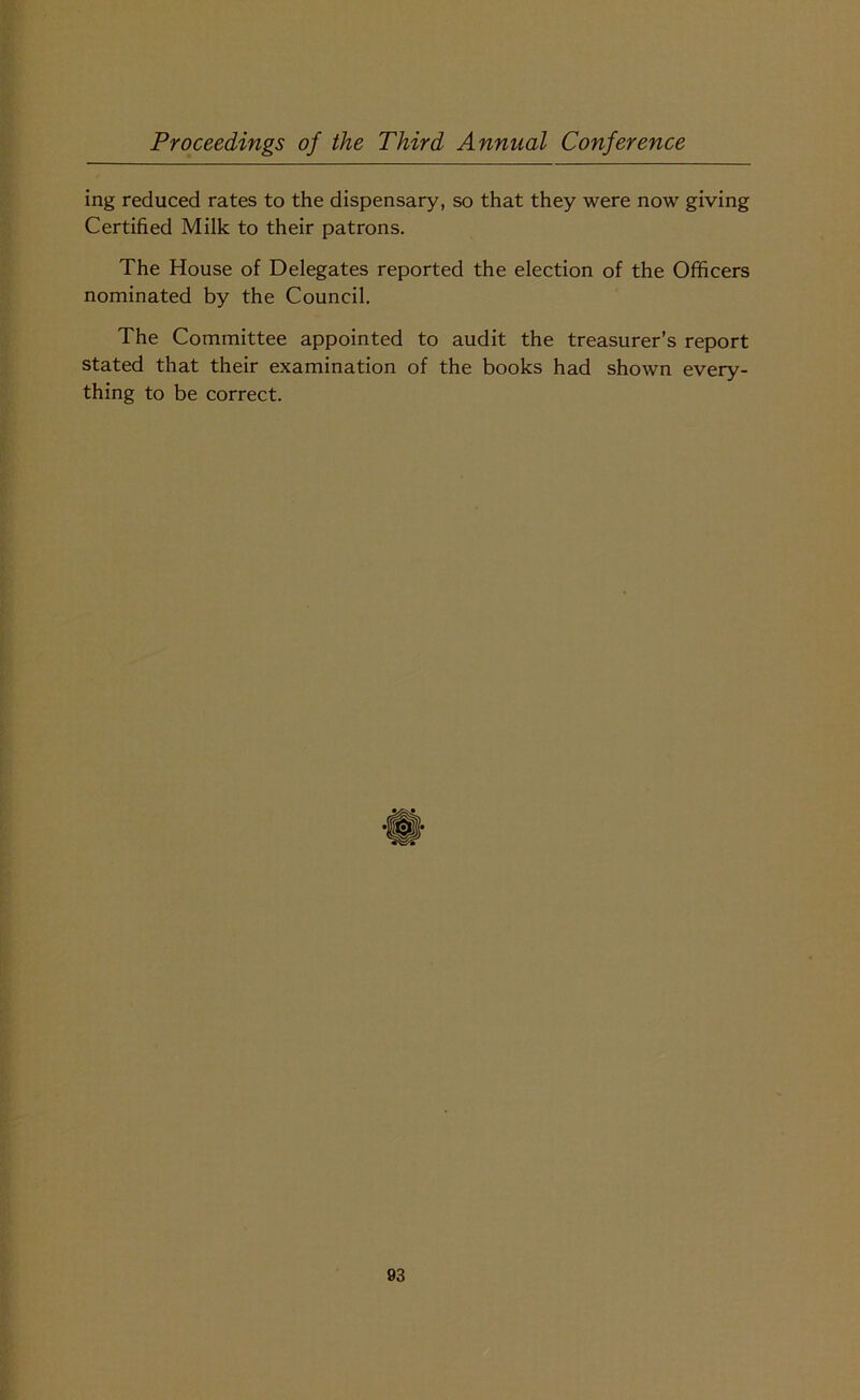 ing reduced rates to the dispensary, so that they were now giving Certified Milk to their patrons. The House of Delegates reported the election of the Officers nominated by the Council. The Committee appointed to audit the treasurer’s report stated that their examination of the books had shown every- thing to be correct.