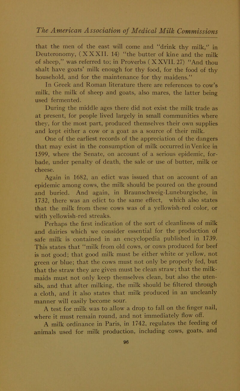 that the men of the east will come and “drink thy milk/’ in Deuteronomy, (XXXII. 14) “the butter of kine and the milk of sheep,” was referred to; in Proverbs (XXVII. 27) “And thou shalt have goats’ milk enough for thy food, for the food of thy household, and for the maintenance for thy maidens.” In Greek and Roman literature there are references to cow’s milk, the milk of sheep and goats, also mares, the latter being used fermented. During the middle ages there did not exist the milk trade as at present, for people lived largely in small communities where they, for the most part, produced themselves their own supplies and kept either a cow or a goat as a source of their milk. One of the earliest records of the appreciation of the dangers that may exist in the consumption of milk occurred in Venice in 1599, where the Senate, on account of a serious epidemic, for- bade, under penalty of death, the sale or use of butter, milk or cheese. Again in 1682, an edict was issued that on account of an epidemic among cows, the milk should be poured on the ground and buried. And again, in Braunschweig-Luneburgische, in 1732, there was an edict to the same effect, which also states that the milk from these cows was of a yellowish-red color, or with yellowish-red streaks. Perhaps the first indication of the sort of cleanliness of milk and dairies which we consider essential for the production of safe milk is contained in an encyclopedia published in 1739. This states that “milk from old cows, or cows produced for beef is not good; that good milk must be either white or yellow, not green or blue; that the cows must not only be properly fed, but that the straw they are given must be clean straw; that the milk- maids must not only keep themselves clean, but also the uten- sils, and that after milking, the milk should be filtered through a cloth, and it also states that milk produced in an uncleanly manner will easily become sour. A test for milk was to allow a drop to fall on the finger nail, where it must remain round, and not immediately flow off. A milk ordinance in Paris, in 1742, regulates the feeding of animals used for milk production, including cows, goats, and