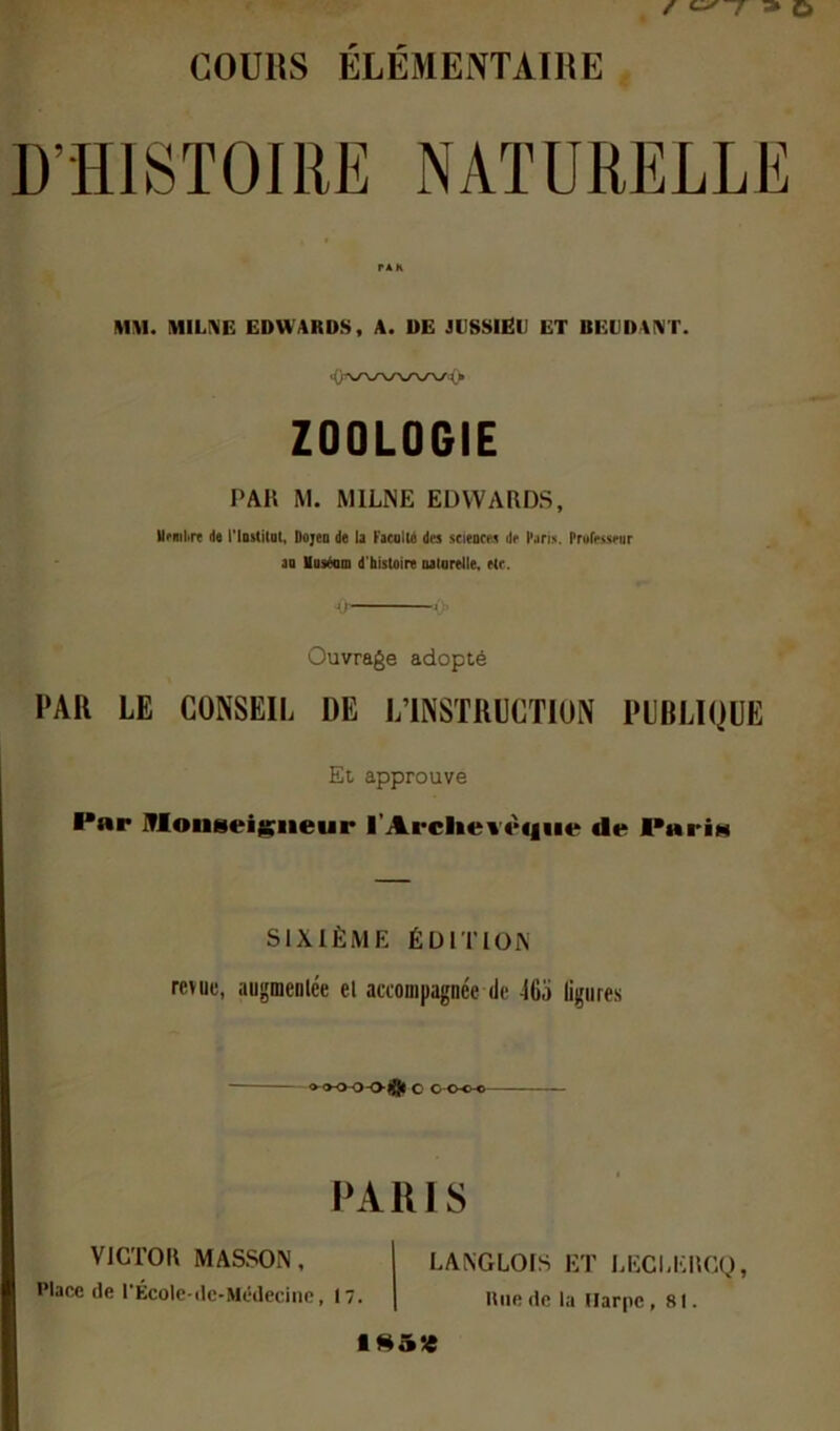 COURS ELEMENTAIRE D’HISTOIRE NATURELLE MM. mLm ËDUARDS, A. DE JESSlEl) ET BEtDAI\T. ZOOLOGIE PAH M. MILNE EDWARDS, Urmiirt de l'Iostitot, Dojeo de le Ficullé dee scieacn de Feri.'i. Prufriisrur ag loetam d'histoire galarelle. etc. <) Ouvrage adopté PAR LE CONSEIL DE L’INSTRUCTION PUBLIQUE Et approuve P«r iTIoiiseiiç^iieur l’Archevètiiie de PnrÎM SIXIÈME ÉDITION revue, augmenice el accompagnée de 46o ligures o^o-O-O-O-ft C O OO-©—- PAR 18 VICTOR MASSON, Place de l'Écolc-de-Médeciiic, 17. LANGLOIS ET LECUORCQ, Une de la Harpe ,81.