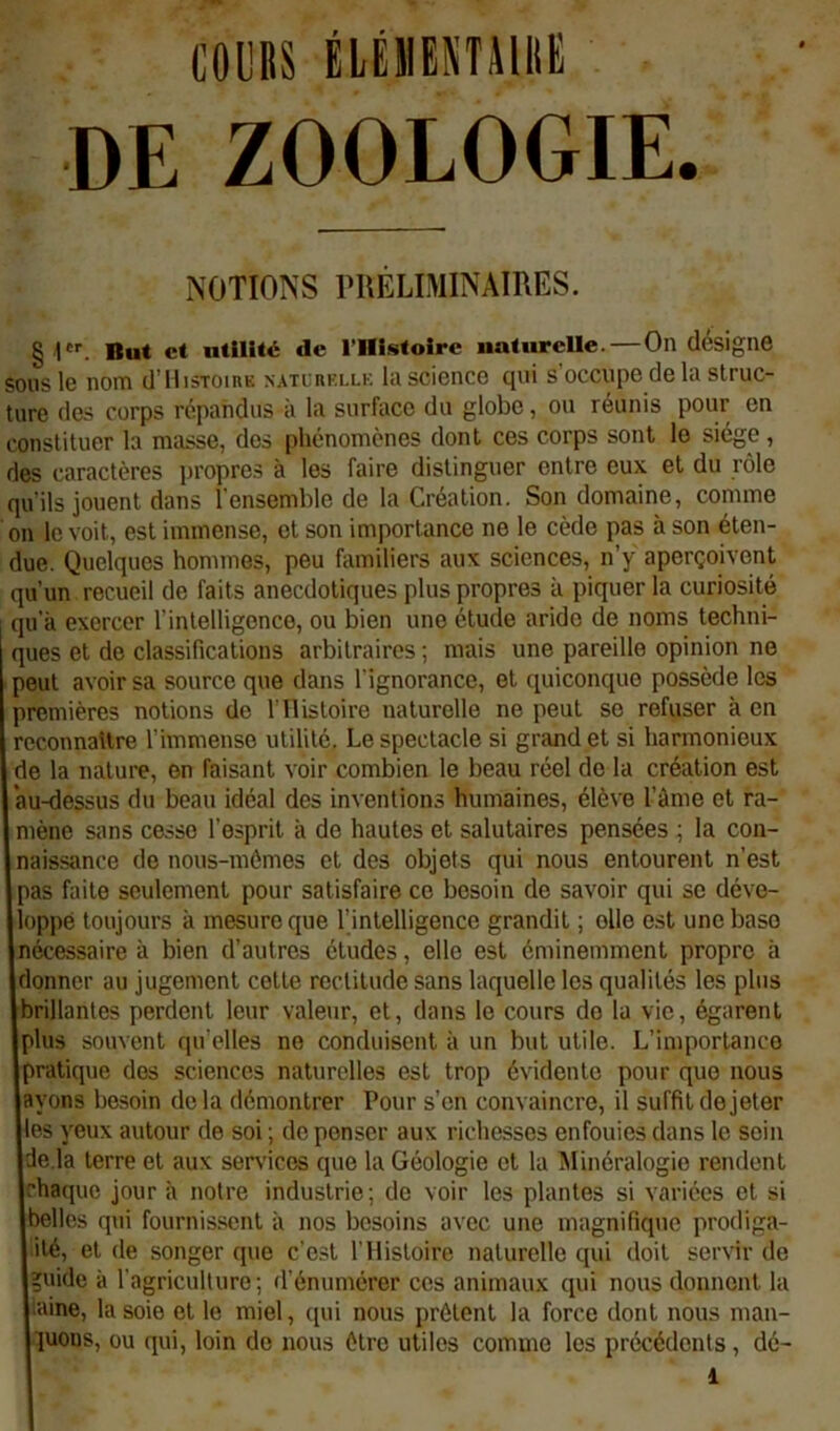 coes ÉlÉmENTilllE DE ZOOLOGIE. NOTIONS rUÊLIMINAIRES. § !*'■. But et utilité de rillstolre naturelle.—On désigne sons le nom d'IlisToinK natlukllk la science cjvii s occupe de la struc- ture des corps répandus à la surface du globe, ou réunis pour en constituer la masse, dos phénomènes dont ces corps sont le siège, des caractères propres à tes faire distinguer entre eux et du rôle qu’ils jouent dans l’ensemble de la Création. Son domaine, comme on le voit, est immense, et son importance ne le cède pas à son éten- due. Quelques hommes, peu familiers aux sciences, n’y aperçoivent qu’un recueil de faits anecdotiques plus propres à piquer la curiosité qu’à exercer l’intelligence, ou bien une étude aride de noms techni- ques et de classifications arbitraires ; mais une pareille opinion no peut avoir sa source que dans l'ignorance, et quiconque possède les premières notions de l'Ilisloire naturelle ne peut se refuser à en reconnaUre l’immense utilité. Le spectacle si grand et si harmonieux de la nature, en faisant voir combien le beau réel de la création est “au-dessus du beau idéal des inventions humaines, élève l’àme et ra- mène sans cesse l’esprit à de hautes et salutaires pensées ; la con- naissance do nous-mêmes et des objets qui nous entourent n’est pas faite seulement pour satisfaire ce besoin de savoir qui se déve- loppé toujours à mesure que l’intelligence grandit ; elle est une base nécessaire à bien d’autres études, elle est éminemment propre à donner au jugement cotte rectitude sans laquelle les qualités les plus brillantes perdent leur valeur, et, dans le cours do la vie, égarent plus souvent qu elles ne conduisent à un but utile. L’importance pratique dos sciences naturelles est trop évidente pour que nous ayons besoin delà démontrer Pour s’on convaincre, il suffit de jeter les yeux autour de soi ; de penser aux richesses enfouies dans le soin de là terre et aux services que la Géologie et la Minéralogie rendent chaque jour à notre industrie; do voir les plantes si variées et si belles qui fournissent à nos besoins avec une magnifiq\ie prodiga- ité, et de songer que c’est l’Histoire naturelle qui doit servir de uide à l’agriculture; d’énumérer ces animaux qui nous donnent la laine, la soie et le miel, ([ui nous prêtent la force dont nous man- luons, ou qui, loin de nous être utiles comme les précédents, dé-