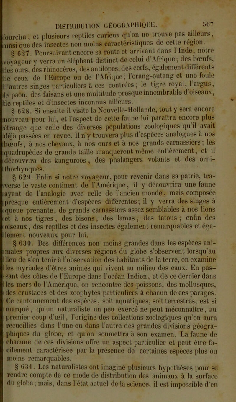 DISTKIHL'TION (lÉOliUAPlllyl.l::. i*(i fourchu, el plusieurs reptiles curieux qu'on ne Irome pas ailleurs, ainsi que des insectes non moins caractéristirpies de celte région. § 627. Poursuivant encore sa route el arrivant dans 1 Inde, notre vovageur y verra un éléphant distinct de celui d Afrique; des bœufs, des ours, des rhinocéros, des antilopes, des cerfs, également différent.^ (le ceux de l Europe ou de l'Afrique; l'orang-outang et une foule d’autres singes particuliers à ces contrées; le tigre royal, 1 argus, le paon, des faisans el une multitude presque innombrable d'oiseaux, de reptiles et d'insectes inconnus ailleurs. § 628. Si ensuite il visite la Nouvelle-Hollande, tout y sera encore nouveau pour lui, el ras|)ecl do cette faune lui paraîtra encore plus 'étrange que celle des diverses iiopulalions zoologiques qu il a\ail déjà passées en revue. 11 n’y trouvera plus d espèces analogues à nos bœufs, à nos chevaux, à nos ours el à nos grands carnassiers; les quadrupèdes de grande taille manqueront même entièrement, el il découvrira des kanguroos, des phalangers volants el des orni- Ihorhynques. § 62i). Enfin si notre voyageur, pour revenir dans sa patrie, tra- verse le vaste continent de l'Amérique, il y découvrira une faune avant de l analogie avec celle de l'ancien monde, mais composée presque entièrement d'espèces ditférenles; il y verra des singes à queue prenante, de grands carnassiers assez semblables à nos lions et à nos tigres, des bisons, des lamas, des tatous ; enfin des oiseaux, des reptiles el des insectes également remarquables et éga- ilemenl nouveaux pour lui. § 630 Des difiérences non moins grandes dans les espèces ani- I males propres aux diverses régions du globe s’observent lorsqu'au 1 lieu de s'en tenir à l'observation dos habitants de la terre, on examine lies myriades d’étres animés qui vivent au milieu des eaux. En pas- sant des côtes de l Europe dans l'océan Indien, et de ce dernier dans Iles mers de l'Amérique, on rencontre des poissons, des mollusques, des crustacés el des zoophytes particuliers à chacun de ces parages. C.e cantonnement des espèces, soit acjuatiques, soit terrestres, est si marqué, qu'un naturaliste un peu exercé ne peut méconnaître, au |)romier coup d'œil, l'origine dos collections zoologiques qu'on aura recueillies dans l'une ou dans l’autre des grandes divisions géogra- phiques du globe, et qu’on soumettra à son examen. La faune de chacune de ces divisions offre un aspect particulier el peut être fa- cilement caractérisée par la présence de certaines espèces plus ou moins remarquables. § 631. Les naturalistes ont imaginé plusieurs hypothèses pour se rendre compte do ce mode de distribution des animaux à la surface du globe; mais, dans 1 étal actuel de la science, il est impossible d'en