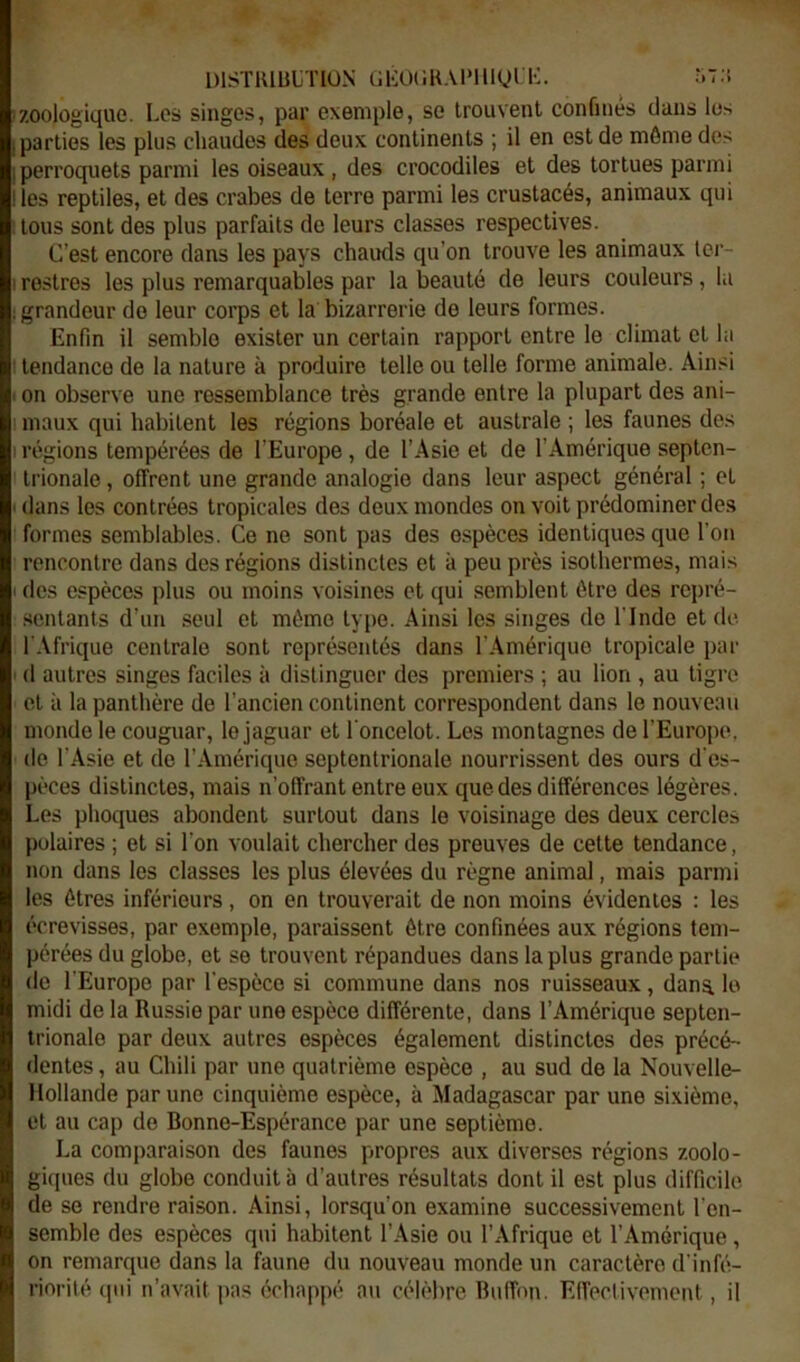 DISTIUULTION (JlCÜliHAlMliyn-:. .'.t;', zoologique. Les singes, par exemple, se trouvent confinés clans les parties les plus chaudes des deux continents ; il en est de môme des perroquets parmi les oiseaux , des crocodiles et des tortues parmi les reptiles, et des crabes de terre parmi les crustacés, animaux qui tous sont des plus parfaits de leurs classes respectives. C’est encore dans les pays chauds qu’on trouve les animaux ter- restres les plus remarquables par la beauté de leurs couleurs, la grandeur do leur corps et la bizarrerie de leurs formes. Enfin il semble exister un certain rapport entre le climat et la tendance de la nature à produire telle ou telle forme animale. Ainsi on observe une ressemblance très grande entre la plupart des ani- maux qui habitent les régions boréale et australe ; les faunes des régions tempérées de l’Europe , de l’Asie et de l’Amérique septen- trionale , offrent une grande analogie dans leur aspect général ; et dans les contrées tropicales des deux mondes on voit prédominer des formes semblables. Ce ne sont pas des o.spèces identiques que l’on rencontre dans des régions distinctes et à peu près isothermes, mais des espèces plus ou moins voisines et qui semblent être des repré- .scntants d’un seul et môme type. Ainsi les singes de l’Inde et de l’Afrique centrale sont représentés dans l’Amérique tropicale par (1 autres singes faciles à distinguer des premiers ; au lion , au tigre et à la panthère de l’ancien continent correspondent dans le nouveau monde le couguar, le jaguar et l’oncelot. Les montagnes de l’Europe, (le l’Asie et de l’Amérique septentrionale nourrissent des ours d’es- pèces distinctes, mais n’offrant entre eux que des différences légères. Les phoques abondent surtout dans le voisinage des deux cercles polaires ; et si l’on voulait chercher des preuves de cette tendance, non dans les classes les plus élevées du règne animal, mais parmi les êtres inférieurs, on en trouverait de non moins évidentes : les écrevisses, par exemple, paraissent être confinées aux régions tem- pérées du globe, et se trouvent répandues dans la plus grande partie de l’Europe par l’espèce si commune dans nos ruisseaux, dans, lo midi de la Russie par une espèce différente, dans l’Amérique septen- trionale par deux autres espèces également distinctes des précé- dentes, au Chili par une quatrième espèce , au sud de la Nouvelle- Hollande par une cinquième espèce, à Madagascar par une sixième, et au cap de Bonne-Espérance par une septième. La comparaison des faunes propres aux diverses régions zoolo- gi([ues du globe conduit à d’autres résultats dont il est plus difficile de se rendre raison. Ainsi, lorsqu’on examine successivement l’en- semble des espèces qui habitent l’Asie ou l’Afrique et l’Amérique, on remarque dans la faune du nouveau monde un caractère d'infii- riorité (pii n’avait pas échappé au céh'bre Buffon. Effectivement, il