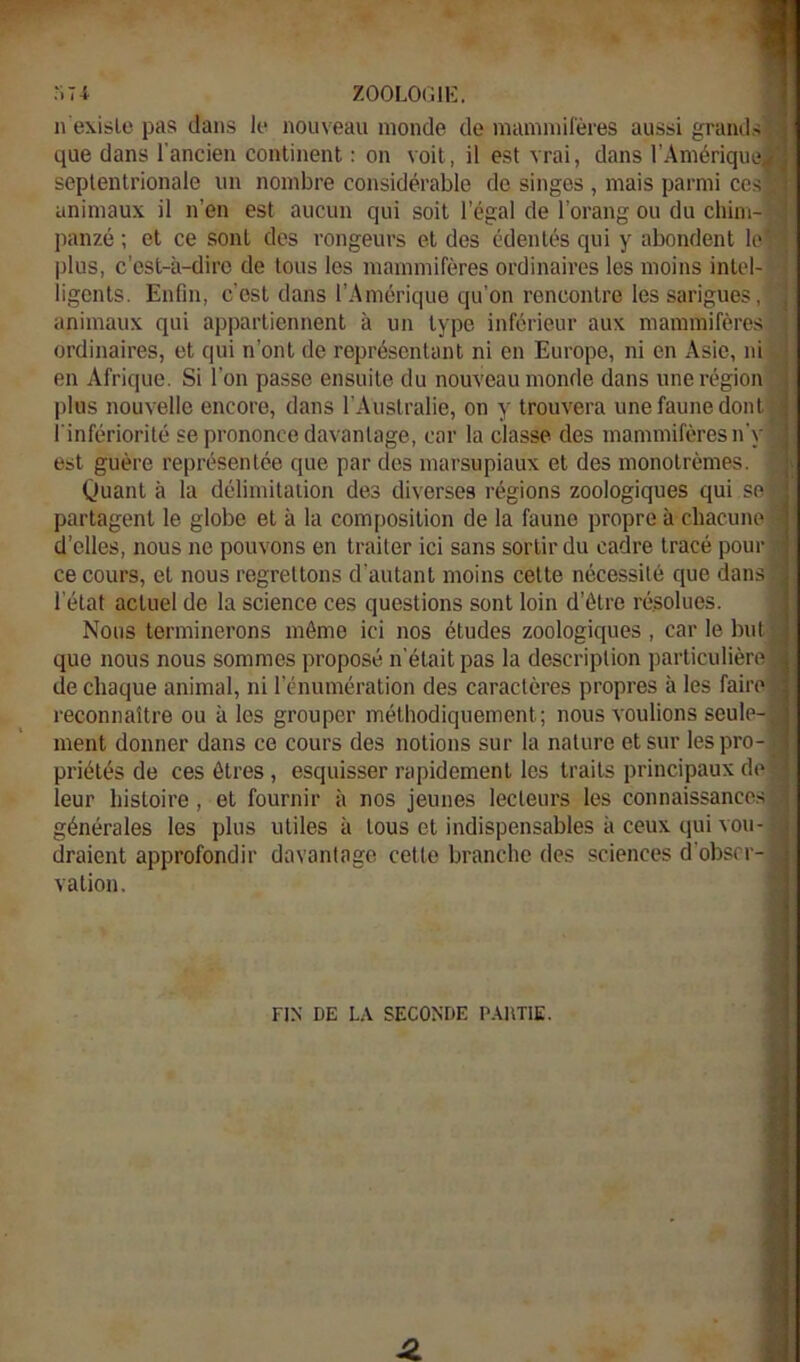 •■.74 ZOOLOGIE. n'exisle pas dans le nouveau monde de mammifères aussi grands que dans l'ancien continent : on voit, il est vrai, dans l’Amérique septentrionale un nombre considérable de singes , mais parmi ces animaux il n’en est aucun qui soit l’égal de l’orang ou du chim- panzé ; et ce sont des rongeurs et des édentés qui y abondent le, plus, c’est-à-dire de tous les mammifères ordinaires les moins intel-y ligcnts. Enfin, c’est dans l’Amérique qu’on rencontre les sarigues, animaux qui appartiennent à un type inférieur aux mammifères ; ordinaires, et qui n’ont de représentant ni en Europe, ni en Asie, ni '* en Afrique. Si l’on passe ensuite du nouveau monde dans une région > plus nouvelle encore, dans l’Australie, on y trouvera une faune dont l'infériorité se prononce davantage, car la classe des mammifères n'y est guère représentée que par des marsupiaux et des monotrèmes. Quant à la délimitation des diverses régions zoologiques qui se partagent le globe et à la composition de la faune propre à chacune d’elles, nous ne pouvons en traiter ici sans sortir du cadre tracé pour ce cours, et nous regrettons d’autant moins cette nécessité que dans l’état actuel de la science ces questions sont loin d’être résolues. Nous terminerons môme ici nos études zoologiques , car le but que nous nous sommes proposé n'était pas la description particulière de chaque animal, ni l’énumération des caractères propres à les faire reconnaître ou à les grouper méthodiquement; nous voulions seule- ment donner dans ce cours des notions sur la nature et sur les pro- priétés de ces êtres , esquisser rapidement les traits principaux de leur histoire, et fournir à nos jeunes lecteurs les connaissances générales les plus utiles à tous et indispensables à ceux qui vou- draient approfondir davantage cette branche des sciences d’obser- vation. FIN DE LA SECONDE PAUTIE.