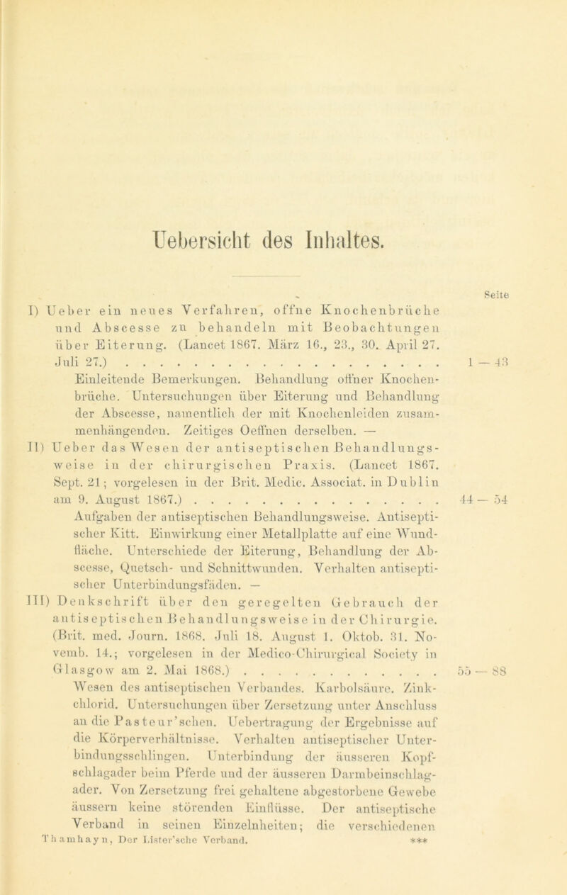 Uebersicht des Inhaltes. . Seite I) lieber ein neues Verfahren, offne Knochenbrüche und A b s c e s s e z n behandeln mit Beobachtungen über Eiterung. (Lancet 1867. März 16., 23., 30., April 27. J uli 27.) 1 — 43 Einleitende Bemerkungen. Behandlung offner Knochen- brüche. Untersuchungen über Eiterung und Behandlung der Abscesse, namentlich der mit Knochcnleiden zusam- menhängenden. Zeitiges Oeflnen derselben. — II) U e b e r d a s W e s e n der a n t i s e p t i s c h e n B e h a n d 1 u n g s - weise in der chirurgischen Praxis. (Lancet 1867. Sept. 21; vorgelesen in der Brit. Medic. Assoc-iat. in Dublin am 9. August 1867.) 44 — 54 Aufgaben der antiseptischen Behandlungsweise. Antisepti- scher Kitt. Einwirkung einer Metallplatte auf eine Wund- fläche. Unterschiede der Eiterung, Behandlung der Ab- scesse, Quetsch- und Schnittwunden. Verhalten antisepti- scher Unterbindungsfäden. — III) Denkschrift über den geregelten Gebrauch der antiseptischen Behaudlungsweise in der Chirurgie. (Brit. med. Journ. 1868. Juli 18. August 1. Oktob. 31. No- vemb. 14.; vorgelesen in der Medico-Ohirurgical Society in Glasgow am 2. Mai 1868.) 55 — S8 Wesen des antiseptischen Verbandes. Karbolsäure. Zink- chlorid. Untersuchungen über Zersetzung unter Anschluss an die Pasteur'sehen. Uebertragung der Ergebnisse auf die Körperverhältnisse. Verhalten antiseptischer Unter- bindungsschlingen. Unterbindung der äusseren Kopf- schlagader beim Pferde und der äusseren Darmbeinschlag- ader. Von Zersetzung frei gehaltene abgestorbene Gewebe äussern keine störenden Einflüsse. Der antiseptische Verband in seinen Einzelnheiten; die verschiedenen Thamhayn, Der Lister’sche Verband. ***