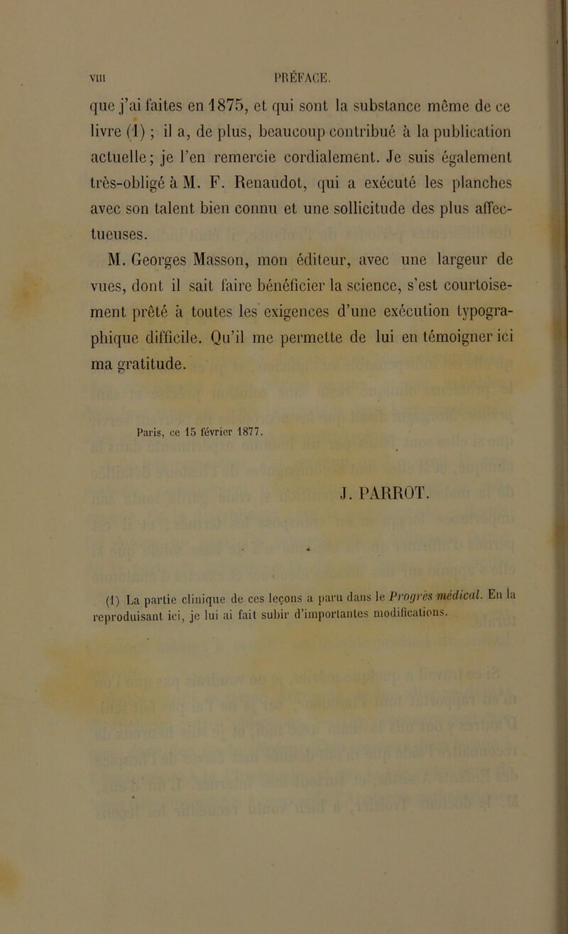 que j’ai laites en 1875, et qui sont la substance môme de ce livre (1) ; il a, de plus, beaucoup contribué à la publication actuelle; je l’en remercie cordialement. Je suis également très-obligé à M. F. Renaudot, qui a exécuté les planches avec son talent bien connu et une sollicitude des plus affec- tueuses. M. Georges Masson, mon éditeur, avec une largeur de vues, dont il sait faire bénéficier la science, s’est courtoise- ment prêté à toutes les exigences d’une exécution typogra- phique difficile. Qu’il me permette de lui en témoigner ici ma gratitude. o Paris, ce 15 février 1877. J. PARROT. (1) La partie clinique de ces leçons a paru dans le Progrès médical. En la reproduisant ici, je lui ai fait subir d importantes niodilicalions.