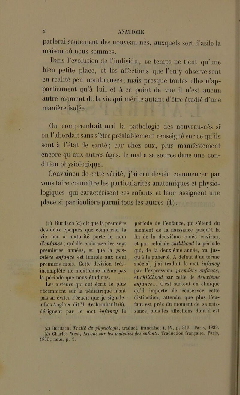 parlerai seulement des nouveau-nés, auxquels sert d’asile la maison où nous sommes. Dans révolution de l’individu, ce temps ne tient qu’une bien petite place, et les affections que l’on y observe sont en réalité peu nombreuses; mais presque toutes elles n’ap- partiennent qu’à lui, et à ce point de vue il n’est aucun autre moment de la vie qui mérite autant d’être étudié d’une manière isolée. On comprendrait mal la pathologie des nouveau-nés si on l’abordait sans s’être préalablement renseigné sur ce qu’ils sont à l’état de santé ; car chez eux, plus manifestement encore qu’aux autres âges, le mal a sa source dans une con- dition physiologique. Convaincu de cette vérité, j’ai cru devoir commencer par vous faire connaître les particularités anatomiques et physio- logiques qui caractérisent ces enfants et leur assignent une place si particulière parmi tous les autres (1). (1) Burdach (a) dit que la première des deux époques que comprend la vie non à maturité porte le nom d'enfance ; qu’elle embrasse les sept premières années, et que la pre- mière enfance est limitée aux neuf premiers mois. Cette division très- incomplète ne mentionne môme pas la période que nous étudions. Les auteurs qui ont écrit le plus récemment sur la pédiatrique n’ont pas su éviter l’écueil que je signale, t Les Anglais, dit NI. Archambault (b), désignent par le mot infancy la période de l’enfance, qui s’étend du moment de la naissance jusqu’à la fin de la deuxième année environ, et par celui de childliood la période qui, de la deuxième année, va jus- qu’à la puberté. A défaut d’un terme spécial, j’ai traduit le mot infancy par l’expression première enfance, et childliood par celle de deuxième enfance... C’est surtout en clinique qu’il importe de conserver cette distinction, attendu que plus l’en- fant est près du moment de sa nais- sance, plus les affections dont il est (a) Burdach, Traité de physiologie, traduct. française, t. IV, p. 312. Paris, 1839. (b) Charles West, Leçons sur les maladies des enfants. Traduction française. Paris, 1875; note, p. 1.