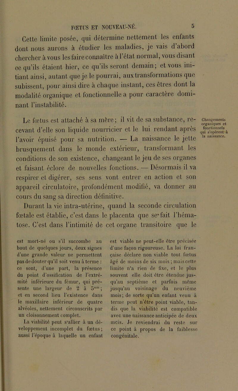 Cette limite posée, qui détermine nettement les enfants dont nous aurons à étudier les maladies, je vais d abord chercher à vous les faire connaître à l’état normal, vous disant oe qu’ils étaient hier, ce qu’ils seront demain; et vous ini- tiant ainsi, autant que je le pourrai, aux transformations que subissent, pour ainsi dire à chaque instant, ces êtres dont la modalité organique et fonctionnelle a pour caractère domi- nant l’instabilité. Le fœtus est attaché à sa mère; il vit de sa substance, re- cevant d’elle son liquide nourricier et le lui rendant après l’avoir épuisé pour sa nutrition. — La naissance le jette brusquement dans le monde extérieur, transformant les conditions de son existence, changeant le jeu de ses organes et faisant éclore de nouvelles fonctions. — Désormais il va respirer et digérer, ses sens vont entrer en action et son appareil circulatoire, profondément modifié, va donner au cours du sang sa direction définitive. Durant la vie intra-utérine, quand la seconde circulation fœtale est établie, c’est dans le placenta que se* fait l’héma- tose. C’est dans l’intimité de cet organe transitoire que le est mort-né ou s’il succombe au bout de quelques jours, deux signes d’une grande valeur ne permettent pas de douter qu’il soit venu à terme : ce sont, d’une part, la présence du point d’ossification de l’extré- mité inférieure du fémur, qui pré- sente une largeur de 2 à 5mm ; et en second lieu l’existence dans le maxillaire inférieur de quatre alvéoles, nettement circonscrits par un cloisonnement complet. La viabilité peut s’allier à un dé- veloppement incomplet du fœtus; aussi l’époque à laquelle un enfant est viable ne peut-elle être précisée d’une façon rigoureuse. La loi fran- çaise déclare non viable tout fœtus âgé de moins de six mois ; mais cette limite n’a rien de fixe, et le plus souvent elle doit être étendue jus- qu’au septième et parfois même jusqu’au voisinage du neuvième mois; de sorte qu’un enfant venu à terme peut n’être point viable, tan- dis que la viabilité est compatible avec une naissance anticipée de deux mcis. Je reviendi'ai du reste sur ce point à propos de la faiblesse congénitale. Changements organiques et fonctionnels qui s’opèrent à la naissance.