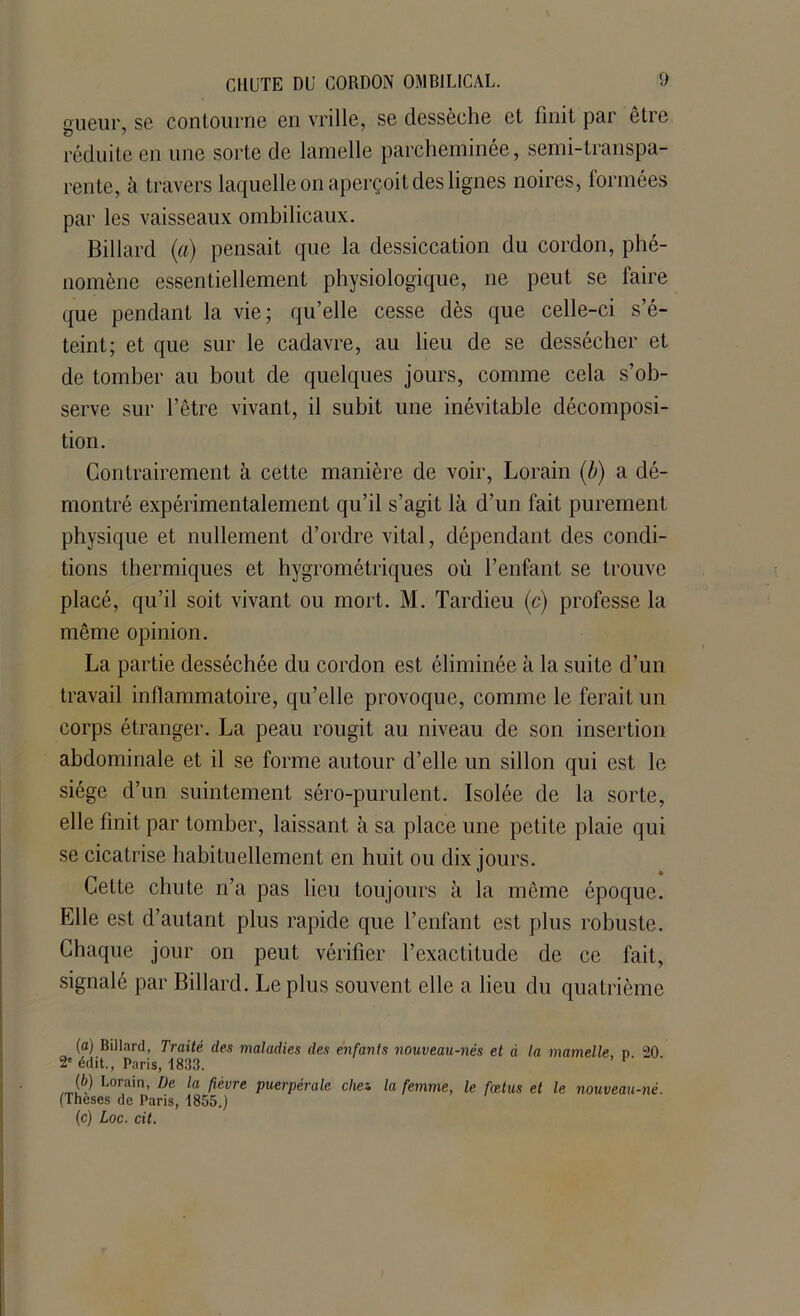 sueur, se contourne en vrille, se dessèche et finit par être réduite en une sorte de lamelle parcheminée, semi-transpa- rente, à travers laquelle on aperçoit des lignes noires, formées par les vaisseaux ombilicaux. Billard (a) pensait que la dessiccation du cordon, phé- nomène essentiellement physiologique, ne peut se faire que pendant la vie; qu’elle cesse dès que celle-ci s’é- teint; et que sur le cadavre, au lieu de se dessécher et de tomber au bout de quelques jours, comme cela s’ob- serve sur l’être vivant, il subit une inévitable décomposi- tion. Contrairement à cette manière de voir, Lorain (b) a dé- montré expérimentalement qu’il s’agit là d’un fait purement physique et nullement d’ordre vital, dépendant des condi- tions thermiques et hygrométriques où l’enfant se trouve placé, qu’il soit vivant ou mort. M. Tardieu (c) professe la même opinion. La partie desséchée du cordon est éliminée à la suite d’un travail inflammatoire, qu’elle provoque, comme le ferait un corps étranger. La peau rougit au niveau de son insertion abdominale et il se forme autour d’elle un sillon qui est le siège d’un suintement séro-purulent. Isolée de la sorte, elle finit par tomber, laissant à sa place une petite plaie qui se cicatrise habituellement en huit ou dix jours. Cette chute n’a pas lieu toujours à la même époque. Elle est d’autant plus rapide que l’enfant est plus robuste. Chaque jour on peut vérifier l’exactitude de ce fait, signalé par Billard. Le plus souvent elle a lieu du quatrième (a) Billard, Traité des maladies des enfants nouveau-nés et à la mamelle n 20 2e édit., Paris, 1833. ' (b) Lorain, De la fièvre puerpérale chen la femme, le fœtus et le nouveau-né. (Theses de Paris, 1855.) (c) Loc. cit.