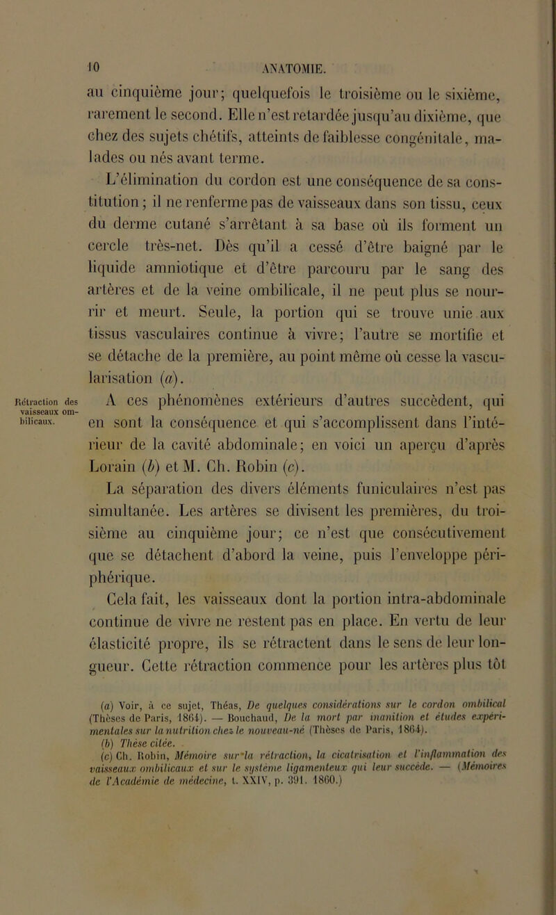 Rétraction vaisseaux hilicaux. au cinquième jour; quelquefois le troisième ou le sixième, rarement le second. Elle n’est retardée jusqu’au dixième, que chez des sujets chétifs, atteints de faiblesse congénitale, ma- lades ou nés avant terme. L’élimination du cordon est une conséquence de sa cons- titution ; il ne renferme pas de vaisseaux dans son tissu, ceux du derme cutané s’arrêtant à sa base où ils forment un cercle très-net. Dès qu’il a cessé d’être baigné par le liquide amniotique et d’être parcouru par le sang des artères et de la veine ombilicale, il ne peut plus se nour- rir et meurt. Seule, la portion qui se trouve unie aux tissus vasculaires continue à vivre; l’autre se mortifie et se détache de la première, au point même où cesse la vascu- larisation (a). des A ces phénomènes extérieurs d’autres succèdent, qui om- . 1 en sont la conséquence et qui s’accomplissent dans l’inté- rieur de la cavité abdominale; en voici un aperçu d’après Lorain (b) etM. Ch. Robin (c). La séparation des divers éléments funiculaires n’est pas simultanée. Les artères se divisent les premières, du troi- sième au cinquième jour; ce n’est que consécutivement que se détachent d’abord la veine, puis l’enveloppe péri- phérique. Cela fait, les vaisseaux dont la portion intra-abdominale continue de vivre ne restent pas en place. En vertu de leur élasticité propre, ils se rétractent dans le sens de leur lon- gueur. Cette rétraction commence pour les artères plus têt (a) Voir, à ce sujet, Théas, De quelques considérations sur le cordon ombilical (Thèses de Paris, 1861). — Bouchaud, De la mort par inanition et études expéri- mentales sur la nutrition chez le nouveau-né (Thèses de Paris, 1861). (b) Thèse citée. (c) Ch. Robin, Mémoire sur’la rétraction, la cicatrisation et T inflammation des vaisseaux ombilicaux et sur le système ligamenteux qui leur succède. — (Mémoires de l'Académie de médecine, t. XXIV, p. 361. 1860.)