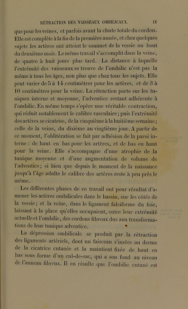 Jt RÉTRACTION DES VAISSEAUX OMBILICAUX. que pour les veines, et parfois avant la chute totale du cordon. Elle est complète à la fin de la première année, et chez quelques sujets les artères ont atteint le sommet de la vessie au bout du deuxième mois. Le même travail s’accomplit dans la veine, de quatre à huit jours plus tard. La distance à laquelle l’extrémité des vaisseaux se trouve de l’ombilic n’est pas la même à tous les âges, non plus que chez tous les sujets. Elle peut varier de 5 à 14 centimètres pour les artères, et de 3 à 10 centimètres pour la veine. La rétraction porte sur les tu- niques interne et moyenne, l’adventice restant adhérente à l’ombilic. En même temps s’opère une véritable contraction, qui réduit notablement le calibre vasculaire; puis l’extrémité des artères se cicatrise, delà cinquième à la huitième semaine; celle de la veine, du dixième au vingtième jour. À partir de ce moment, l’oblitération se fait par adhésion de la paroi in- terne : de haut en bas pour les artères, et de bas en haut pour la veine. Elle s’accompagne d’une atrophie de la tunique moyenne et d’une augmentation de volume de l’adventice; si bien que depuis le moment de la naissance jusqu’à l’âge adulte le calibre des artères reste à peu près le même. Les différentes phases de ce travail ont pour résultat d’a- mener les artères ombilicales dans le bassin, sur les côtés de la vessie ; et la veine, dans le ligament faloàforme du foie, laissant a la place qu’elles occupaient, entre leur extrémité actuelle et l’ombilic, des cordons fibreux dus aux transforma- tions de leur tunique adventice. • La dépression ombilicale se produit par la rétraction des ligaments artériels, dont un faisceau s’insère au derme de la cicatrice cutanée et la maintient fixée de haut eu bas sous forme d’un cul-de-sac, qui a son fond au niveau de l’anneau fibreux. Il en résulte que l’ombilic cutané est