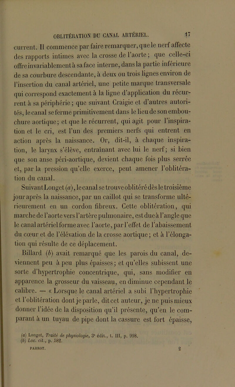 ■ouïrent. Il commence par faire remarquer, que le nerf affecte des rapports intimes avec la crosse de 1 aorte ; que celle-ci offre invariablement à sa face interne, dans la partie inférieure de sa courbure descendante, à deux ou trois lignes environ de l’insertion du canal artériel, une petite marque transversale qui correspond exactement à la ligne d’application du récur- rent à sa périphérie ; que suivant Craigie et d’autres autori- tés, le canal se ferme primitivement dans le lieu de son embou- chure aortique; et que le récurrent, qui agit pour l’inspira- tion et le cri, est l’un des premiers nerfs qui entrent en action après la naissance. Or, dit-il, à chaque inspira- tion, le larynx s’élève, entraînant avec lui le nerf; si bien que son anse péri-aortique, devient chaque fois plus serrée et, par la pression qu’elle exerce, peut amener l’oblitéra- tion du canal. Suivant Longet (a), le canal se trouve oblitéré dès le troisième jour après la naissance, par un caillot qui se transforme ulté- rieurement en un cordon fibreux. Cette oblitération, qui marche de l’aorte vers l’artère pulmonaire, est due à l’angle que le canal artériel forme avec l’aorte, par l’effet de l’abaissement du cœur et de l’élévation de la crosse aortique; et à l’élonga- tion qui résulte de ce déplacement. Billard (b) avait remarqué que les parois du canal, de- viennent peu à peu plus épaisses; et qu’elles subissent une sorte d’hypertrophie concentrique, qui, sans modifier en apparence la grosseur du vaisseau, en diminue cependant le calibre. — « Lorsque le canal artériel a subi l’hypertrophie et l’oblitération dont je parle, dit cet auteur, je ne puis mieux donner l’idée de la disposition qu’il présente, qu’en le com- parant à un tuyau de pipe dont la cassure est fort épaisse, (a) Longet, Traité de physiologie, 3° édit., t. III, p. 998. (b) Loc. cit., p. 582. PAHROT. Q