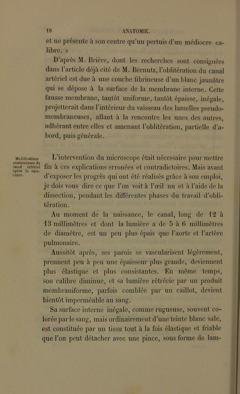 Modifications anatomiques du canal artériel après la nais- sance. et ne présente à son centre qu’un pertuis d’un médiocre ca- libre. » D’après M. Brière, dont les recherches sont consignées dans l’article déjà cité de M. Bernutz, l’oblitération du canal artériel est due à une couche fibrineuse d’un blanc jaunâtre qui se dépose à la surface de la membrane interne. Cette fausse membrane, tantôt uniforme, tantôt épaisse, inégale, projetterait dans l’intérieur du vaisseau des lamelles pseudo- membraneuses, allant à la rencontre les unes des autres, adhérant entre elles et amenant l’oblitération, partielle d’a- bord, puis générale. L’intervention du microscope était nécessaire pour mettre fin à ces explications erronées et contradictoires. Mais avant d’exposer les progrès qui ont été réalisés grâce à son emploi, je dois vous dire ce que l’on voit à l’œil nu et à l’aide de la dissection, pendant les différentes phases du travail d’obli- tération. Au moment de la naissance, le canal, long de 12 à 13 millimètres et dont la lumière a de 5 à 6 millimètres de diamètre, est un peu plus épais que l’aorte et l’artère pulmonaire. Aussitôt après, ses parois se vascularisent légèrement, prennent peu à peu une épaisseur plus grande, deviennent plus élastique et plus consistantes. En même temps, son calibre diminue, et sa lumière rétrécie par un produit membraniforme, parfois comblée par un caillot, devient bientôt imperméable au sang. Sa surface interne inégale, comme rugueuse, souvent co- lorée par le sang, mais ordinairement d’une teinte blanc sale, est constituée par un tissu tout à la fois élastique et friable que l’on peut détacher avec une pince, sous forme de lam-