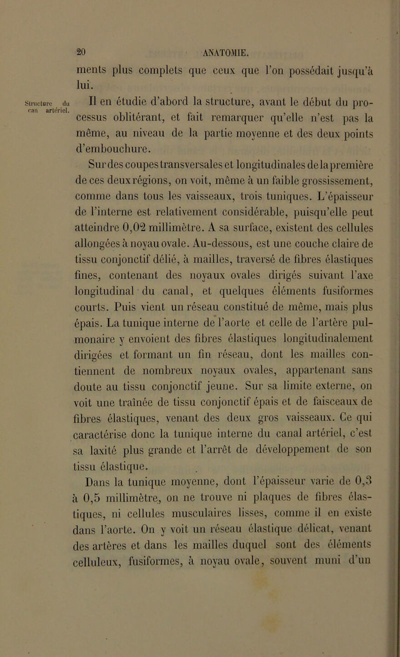 Structure du eau artériel. ments plus complets que ceux que l’on possédait jusqu’à lui. Il en étudie d’abord la structure, avant le début du pro- cessus oblitérant, et fait remarquer qu’elle n’est pas la même, au niveau de la partie moyenne et des deux points d’embouchure. Sur des coupes transversales et longitudinales de la première de ces deux régions, on voit, même à un faible grossissement, connue dans tous les vaisseaux, trois tuniques. L’épaisseur de l’interne est relativement considérable, puisqu’elle peut atteindre 0,02 millimètre. A sa surface, existent des cellules allongées à noyau ovale. Au-dessous, est une couche claire de tissu conjonctif délié, à mailles, traversé de fibres élastiques fines, contenant des noyaux ovales dirigés suivant l’axe « longitudinal du canal, et quelques éléments fusiformes courts. Puis vient un réseau constitué de même, mais plus épais. La tunique interne de l’aorte et celle de l’artère pul- monaire y envoient des fibres élastiques longitudinalement dirigées et formant un fin réseau, dont les mailles con- tiennent de nombreux noyaux ovales, appartenant sans doute au tissu conjonctif jeune. Sur sa limite externe, on voit une tramée de tissu conjonctif épais et de faisceaux de fibres élastiques, venant des deux gros vaisseaux. Ce qui caractérise donc la tunique interne du canal artériel, c’est sa laxité plus grande et l’arrêt de développement de son tissu élastique. Dans la tunique moyenne, dont l’épaisseur varie de 0,3 à 0,5 millimètre, on ne trouve ni plaques de fibres élas- tiques, ni cellules musculaires lisses, comme il en existe dans l’aorte. On y voit un réseau élastique délicat, venant des artères et dans les mailles duquel sont des éléments celluleux, fusiformes, à noyau ovale, souvent muni d’un