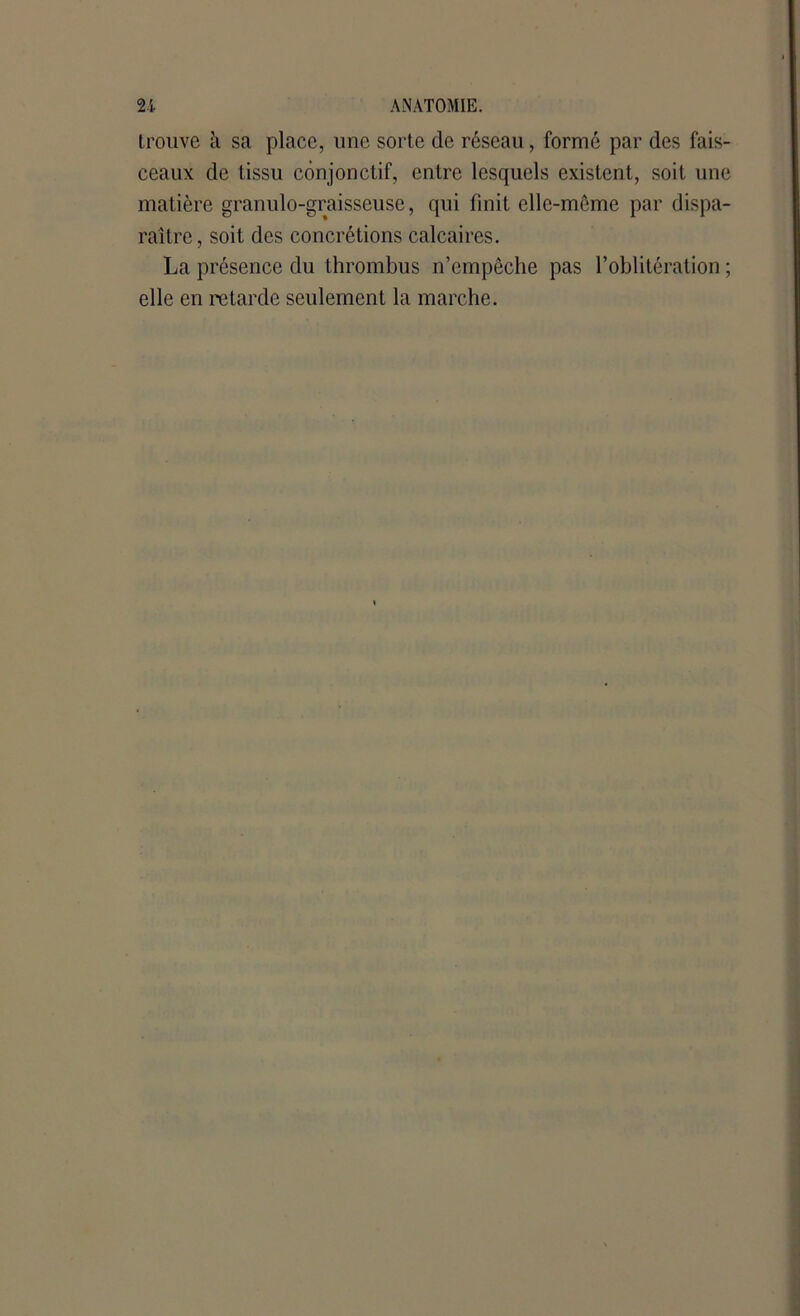 trouve à sa place, une sorte de réseau, formé par des fais- ceaux de tissu conjonctif, entre lesquels existent, soit une matière granulo-graisseuse, qui finit elle-même par dispa- raître, soit des concrétions calcaires. La présence du thrombus n’empêche pas l’oblitération ; elle en retarde seulement la marche.