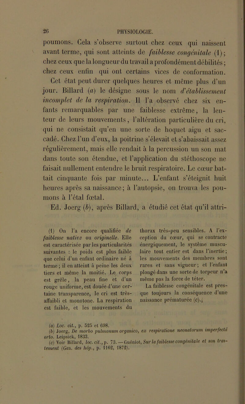 poumons. Cela s’observe surtout chez ceux qui naissent avant terme, qui sont atteints de faiblesse congénitale (1); chez ceux que la longueur du travail a profondément débilités ; chez ceux enfin qui ont certains vices de conformation. Cet état peut durer quelques heures et môme plus d’un jour. Billard {a) le désigne sous le nom d'établissement incomplet de la respiration. Il l’a observé chez six en- fants remarquables par une faiblesse extrême, la len- teur de leurs mouvements, l’altération particulière du cri, qui ne consistait qu’en une sorte de hoquet aigu et sac- cadé. Chez l’un d’eux, la poitrine s’élevait et s’abaissait assez régulièrement, mais elle rendait à la percussion un son mat dans toute son étendue, et l’application du stéthoscope ne faisait nullement entendre le bruit respiratoire. Le cœur bat- tait cinquante fois par minute... L’enfant s’éteignit huit heures après sa naissance; à l’autopsie, on trouva les pou- mons à l’étal fœtal. Ed. Joerg (b), après Billard, a étudié cet état qu’il attri- (1) On l’a encore qualifiée de faiblesse native ou originelle. Elle est caractérisée parles particularités suivantes : le poids est plus faible que celui d’un enfant ordinaire né à terme ; il en atteint à peine les deux tiers et môme la moitié. Le corps est grêle, la peau line et d’un rouge uniforme, est douée d’une cer- taine transparence, le cri est très- alfaibli et monotone. La respiration est faible, et les mouvements du thorax très-peu sensibles. A l’ex- ception du cœur, qui se contracte énergiquement, le système muscu- laire tout entier est dans l’inertie ; les mouvements des membres sont rares et sans vigueur; et l’enfant plongé dans une sorte de torpeur n’a même pas la force de téter. La faiblesse congénitale est pres- que toujours la conséquence d’une naissance prématurée (c).; (a) Loc. cit., p. 525 et 698. (b) Joerg, De morbo pulmonum organico, ex respiratione neonalorum imperfeda orto. Leipsick, 1833. (c) Voir Billard, loc.cit., p. 73. — Guéniot, Sur la faiblesse congénitale et son trai- tement (Gaz. des hop., p. 1162, 1872).
