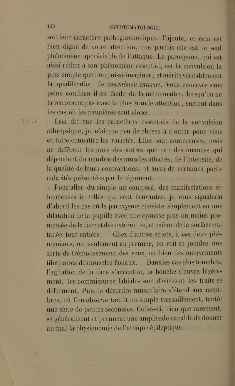 soit leur caractère pathognomonique. J’ajoute, et cela est bien digne de votre attention, que parfois elle est le seul phénomène appréciable de l’attaque. Le paroxysme, qui est ainsi réduit à son phénomène essentiel, est la convulsion la plus simple que l’on puisse imaginer, et mérite véritablement la qualification de convulsion interne. Vous concevez sans peine combien il est facile de la méconnaître, lorsqu’on ne la recherche pas avec la plus grande attention, surtout dans les cas où les paupières sont closes. Ceci dit sur les caractères essentiels de la convulsion athrepsique, je n’ai que peu de choses à ajouter pour vous en faire connaître les variétés. Elles sont nombreuses, mais ne diffèrent les unes des autres que par des nuances qui dépendent du nombre des muscles affectés, de l’intensité, de la qualité de leurs contractions, et aussi de certaines parti- cularités présentées par le tégument. . Pour aller du simple au composé, des manifestations si- lencieuses à celles qui sont bruyantes, je vous signalerai d’abord les cas où le paroxysme consiste simplement en une dilatation de la pupille avec une cyanose plus ou moins pro- noncée de la face et des extrémités, et même de la surface cu- tanée tout entière. — Chez d’autres sujets, à ces deux phé- nomènes, ou seulement au premier, on voit se joindre une sorte de trémoussement des yeux, ou bien des mouvements fibrillaires des muscles faciaux.—Dans les cas plus tranchés, l’agitation de la face s’accentue, la bouche s’ouvre légère- ment, les commissures labiales sont déviées et les traits se déforment. Puis le désordre musculaire s’étend aux mem- bres, où l’on observe tantôt un simple tressaillement, tantôt une série de petites secousses. Celles-ci, bien que rarement, se généralisent et prennent une amplitude capable de donner au mal la physionomie de l’attaque épileptique.